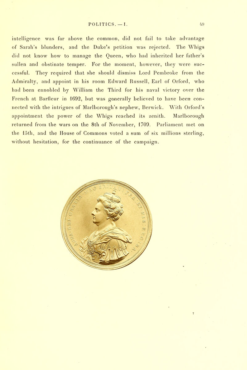 intelligence was far above the common, did not fail to take advantage of Sarah's blunders, and the Duke's petition was rejected. The Whigs did not know how to manage the Queen, who had inherited her father's sullen and obstinate temper. For the moment, however, they were suc- cessful. They required that she should dismiss Lord Pembroke from the Admiralty, and appoint in his room Edward Russell, Earl of Orford, who had been ennobled by William the Third for his naval victory over the French at Barfleur in 1692, but was ge-nerally believed to have been con- nected with the intrigues of Marlborough's nephew, Berwick. With Orford's appointment the power of the Whigs reached its zenith. Marlborough returned from the wars on the 8th of November, 1709. Parliament met on the 15th, and the House of Commons voted a sum of six millions sterling, without hesitation, for the continuance of the campaign.