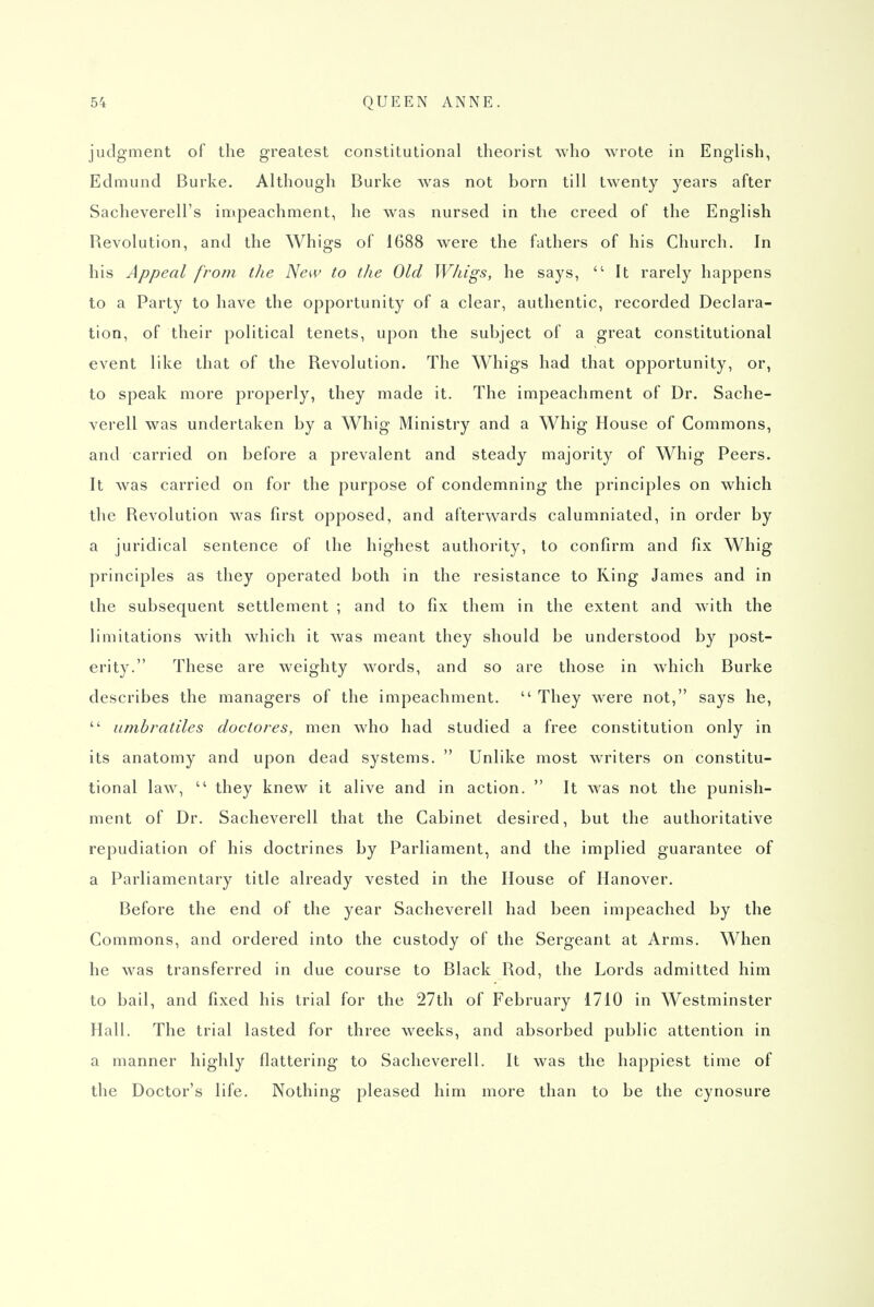 judgment of the greatest constitutional theorist who wrote in English, Edmund Burke. Although Burke Avas not born till twenty years after Sacheverell's innpeachment, he was nursed in the creed of the English Revolution, and the Whigs of 1688 were the fathers of his Church. In his Appeal from the New to the Old Whigs, he says,  It rarely happens to a Party to have the opportunity of a clear, authentic, recorded Declara- tion, of their political tenets, upon the subject of a great constitutional event like that of the Revolution. The Whigs had that opportunity, or, to speak more properly, they made it. The impeachment of Dr. Sache- verell was undertaken by a Whig Ministry and a Whig House of Commons, and carried on before a prevalent and steady majority of Whig Peers. It was carried on for the purpose of condemning the principles on which the Revolution was first opposed, and afterwards calumniated, in order by a juridical sentence of ihe highest authority, to confirm and fix Whig principles as they operated both in the resistance to Ring James and in the subsequent settlement ; and to fix them in the extent and with the limitations with which it was meant they should be understood by post- erity. These are weighty words, and so are those in which Burke describes the managers of the impeachment.  They were not, says he,  umbratiles cloctores, men who had studied a free constitution only in its anatomy and upon dead systems.  Unlike most writers on constitu- tional law,  they knew it alive and in action.  It was not the punish- ment of Dr. Sacheverell that the Cabinet desired, but the authoritative repudiation of his doctrines by Parliament, and the implied guarantee of a Parliamentary title already vested in the House of Hanover. Before the end of the year Sacheverell had been impeached by the Commons, and ordered into the custody of the Sergeant at Arms. When he was transferred in due course to Black Rod, the Lords admitted him to bail, and fixed his trial for the 27th of February 1710 in Westminster Hall. The trial lasted for three weeks, and absorbed public attention in a manner highly flattering to Sacheverell. It was the happiest time of the Doctor's life. Nothing pleased him more than to be the cynosure