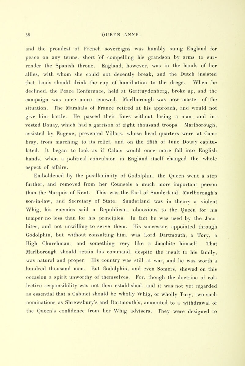 and the proudest of French sovereigns was humbly suing England for peace on any terms, short of compelling his grandson by arms to sur- render the Spanish throne. England, however, was in the hands of her allies, with whom she could not decently break, and the Dutch insisted that Louis should drink the cup of humiliation to the dregs. When he declined, the Peace Conference, held at Gertruydenberg, broke up, and the campaign was once more renewed. Marlborough was now master of the situation. The Marshals of France retired at his approach, and would not give him battle. He passed their lines without losing a man, and in- vested Douay, which had a garrison of eight thousand troops. Marlborough, assisted by Eugene, prevented Villars, whose head quarters were at Cam- bray, from marching to its relief, and on the 25th of June Douay capitu- lated. It began to look as if Calais would once more fall into English hands, when a political convulsion in England itself changed the Avhole aspect of affairs. Emboldened by the pusillanimity of Godolphin, the Queen went a step further, and removed from her Counsels a much more important person than the Marquis of Rent. This was the Earl of Sunderland, Marlborough's son-in-law, and Secretary of State. Sunderland was in theory a violent Whig, his enemies said a Republican, obnoxious to the Queen for his temper no less than for his principles. In fact he was used by the Jaco- bites, and not unwilling to serve them. His successor, appointed through Godolphin, but without consulting him, was Lord Dartmouth, a Tory, a High Churchman, and something very like a Jacobite himself. That Marlborough should retain his command, despite the insult to his family, was natural and proper. His country was still at war, and he was worth a hundred thousand men. But Godolphin, and even Somers, shewed on this occasion a spirit unworthy of themselves. For, though the doctrine of col- lective responsibility was not then established, and it was not yet regarded as essential that a Cabinet should be wholly Whig, or wholly Tory, two such nominations as Shrewsbury's and Dartmouth's, amounted to a withdrawal of the Queen's confidence from her Whig advisers. They were designed to