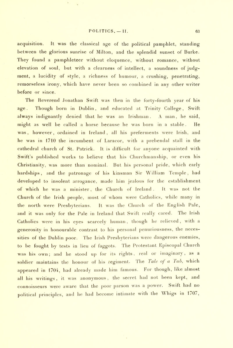 acquisition. It was the classical age of the political pamphlet, standing between the glorious sunrise of Milton, and the splendid sunset of Burke. They found a pamphleteer without eloquence, without romance, without elevation of soul, but with a clearness of intellect, a soundness of judg- ment, a lucidity of style, a richness of humour, a crushing, penetrating, remorseless irony, which have never been so combined in any other writer before or since. The Reverend Jonathan Swift was then in the forty-fourth year of his age. Though born in Dublin, and educated at Trinity College, Swift always indignantly denied that he was an Irishman. A man, he said, might as well be called a horse because he was born in a stable. He was, however, ordained in Ireland, all his preferments were Irish, and he Avas in 1710 the incumbent of Laracor, with a prebendal stall in the cathedral church of St. Patrick. It is difficult for anyone acquainted with Swift's published Avorks to believe that his Churchman ship, or even his Christianity, was more than nominal. But his personal pride, which early hardships, and the patronage of his kinsman Sir William Temple, had developed to insolent arrogance, made him jealous for the establishment of which he w^as a minister, the Church of Ireland. It was not the Church of the Irish people, most of whom were Catholics, while many in the north were Presbyterians. It was the Church of the English Pale, and it was only for the Pale in Ireland that Swift really cared. The Irish Catholics were in his eyes scarcely human, though he relieved, with a generosity in honourable contrast to his personal penuriousness, the neces- sities of the Dublin poor. The Irish Presbyterians were dangerous enemies, to be fought by tests in lieu of faggots. The Protestant Episcopal Church was his own; and he stood u|) for its rights, real or imaginary, as a soldier maintains the honour of his regiment. The Tale of a Tub, which appeared in 1704, had already made him famous. For though, like almost all his writings, it was anonymous, the secret had not been kept, and connoisseurs were aware that the poor parson was a power. Swift had no political principles, and he had become intimate with the Whigs in 1707,