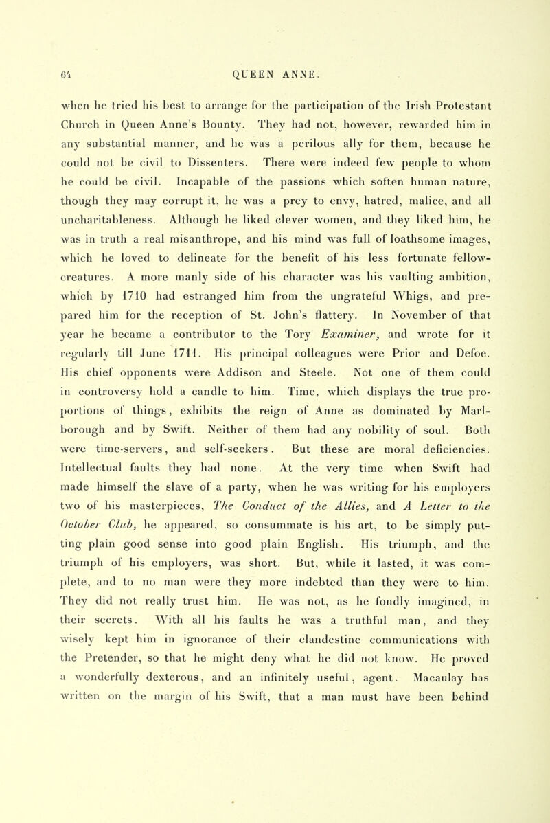 when he tried his best to arrange for the participation of the Irish Protestant Church in Queen Anne's Bounty. They had not, however, rewarded him in any substantial manner, and he was a perilous ally for them, because he could not be civil to Dissenters. There were indeed few people to whom he could be civil. Incapable of the passions which soften human nature, though they may corrupt it, he was a prey to envy, hatred, malice, and all uncharitableness. Although he liked clever women, and they liked him, he was in truth a real misanthrope, and his mind was full of loathsome images, which he loved to delineate for the benefit of his less fortunate fellow- creatures. A more manly side of his character was his vaulting ambition, which by 1710 had estranged him from the ungrateful Whigs, and pre- pared him for the reception of St. John's flattery. In November of that year he became a contributor to the Tory Examiner^ and wrote for it regularly till June 1711. His principal colleagues were Prior and Defoe. His chief opponents were Addison and Steele. Not one of them could in controversy hold a candle to him. Time, which displays the true pro- portions of things, exhibits the reign of Anne as dominated by Marl- borough and by Swift. Neither of them had any nobility of soul. Both were time-servers, and self-seekers. But these are moral deficiencies. Intellectual faults they had none. At the very time when Swift had made himself the slave of a party, when he was writing for his employers two of his masterpieces. The Conduct of the Allies, and A Letter to the October Club, he appeared, so consummate is his art, to be simply put- ting plain good sense into good plain English. His triumph, and the triumph of his employers, was short. But, while it lasted, it was com- plete, and to no man were they more indebted than they were to him. They did not really trust him. He was not, as he fondly imagined, in their secrets. With all his faults he was a truthful man, and they wisely kept him in ignorance of their clandestine communications with the Pretender, so that he might deny what he did not know. He proved a wonderfully dexterous, and an infinitely useful, agent. Macaulay has written on the margin of his Swift, that a man must have been behind
