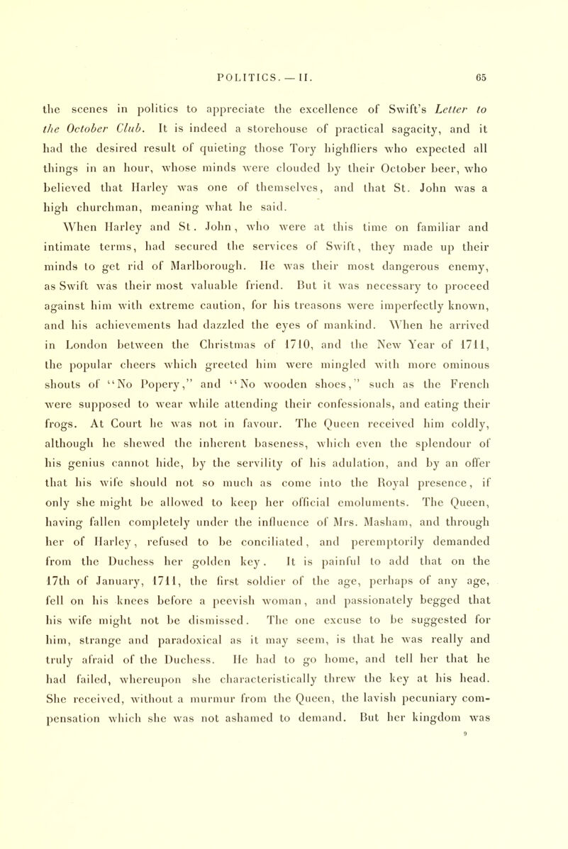the scenes in politics to appreciate the excellence of Swift's Letter to the October Club. It is indeed a storehouse of practical sagacity, and it had the desired result of quieting those Tory highfliers who expected all things in an hour, whose minds were clouded by their October beer, who believed that Harley w^as one of themselves, and lhat St. John was a high churchman, meaning what he said. When Harley and St. John, wdio were at this time on familiar and intimate terms, had secured the services of Swift, they made up their minds to get rid of Marlborough. lie was their most dangerous enemy, as Swift was their most valuable friend. But it was necessary to proceed against him with extreme caution, for his treasons w^ere imperfectly known, and his achievements had dazzled the eyes of mankind, ^^hen he arrived in London between the Christmas of 1710, and the New Year of 1711, the popular cheers wdiich greeted him were mingled with more ominous shouts of ''No Popery, and No wooden shoes, such as the French ■were supposed to w^ear while attending their confessionals, and eating their frogs. At Court he was not in favour. The Queen received him coldly, although he shewed the inherent baseness, which even the splendour of his genius cannot hide, by the servility of his adulation, and by an offer that his wife should not so much as come into the Royal presence, if only she might be allowed to keep her official emoluments. The Queen, having fallen completely under the influence of Mrs. Masham, and through her of Harley, refused to be conciliated, and peremptorily demanded from the Duchess her golden key. It is painful to add that on the 17th of January, 1711, the first soldier of the age, perhaps of any age, fell on his knees before a peevish woman, and passionately begged that his wife might not be dismissed. The one excuse to be suggested for him, strange and paradoxical as it may seem, is that he was really and truly afraid of the Duchess. He had to go home, and tell her that he had failed, whereupon she characteristically threw the key at his head. She received, without a murmur from the Queen, the lavish pecuniary com- pensation which she was not ashamed to demand. But her kingdom was