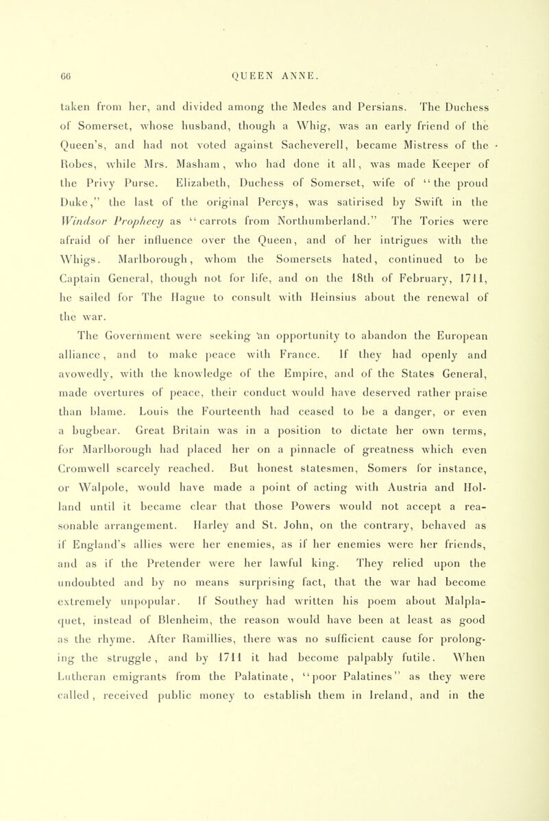 taken from her, and divided among the Medes and Persians. The Duchess of Somerset, whose husband, though a Whig, was an early friend of the Queen's, and had not voted against Sacheverell, became Mistress of the Robes, while Mrs. Masham, who had done it all, was made Keeper of the Privy Purse. Elizabeth, Duchess of Somerset, wife of the proud Duke, the last of the original Percys, was satirised by Swift in the Windsor Prophecy as carrots from Northumberland. The Tories were afraid of her influence over the Queen, and of her intrigues with the Whigs. Marlborough, whom the Somersets hated, continued to be Captain General, though not for life, and on the 18th of February, 1711, he sailed for The Hague to consult with Heinsius about the renewal of the war. The Government were seeking an opportunity to abandon the European alliance, and to make peace with France. If they had openly and avowedly, with the knowledge of the Empire, and of the States General, made overtures of peace, their conduct would have deserved rather praise than blame. Louis the Fourteenth had ceased to be a danger, or even a bugbear. Great Britain was in a position to dictate her own terms, for Marlborough had placed her on a pinnacle of greatness which even Cromwell scarcely reached. But honest statesmen, Somers for instance, or Walpole, would have made a point of acting with Austria and Hol- land until it became clear that those Powers would not accept a rea- sonable arrangement. Harley and St. John, on the contrary, behaved as if England's allies were her enemies, as if her enemies were her friends, and as if the Pretender were her lawful king. They relied upon the undoubted and by no means surprising fact, that the war had become extremely unpopular. If Southey had written his poem about Malpla- quet, instead of Blenheim, the reason would have been at least as good as the rhyme. After Ramillies, there was no sufficient cause for prolong- ing the struggle, and by 1711 it had become palpably futile. When Lutheran emigrants from the Palatinate, poor Palatines as they were called, received public money to establish them in Ireland, and in the