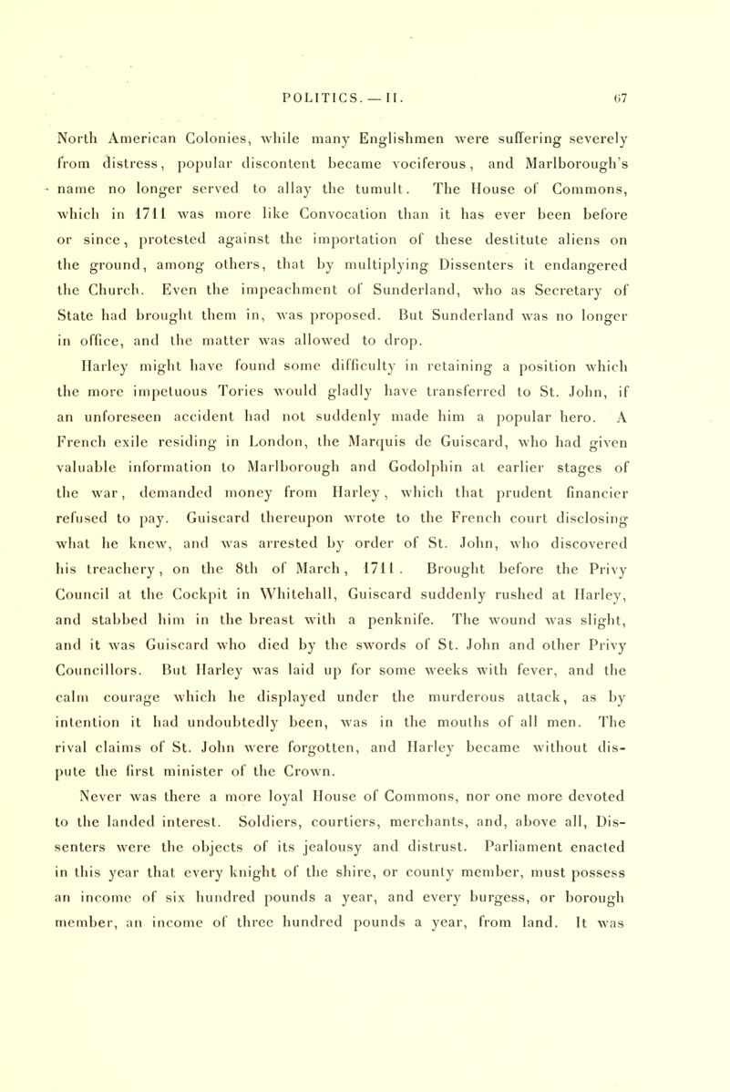 North American Colonies, while many Englishmen were suffering severely from distress, popular discontent became vociferous, and Marlborough's name no longer served to allay the tumult. The House of Commons, which in 1711 was more like Convocation than it has ever been before or since, protested against the importation of these destitute aliens on the ground, among others, that by multiplying Dissenters it endangered the Church. Even the impeachment of Sunderland, who as Secretary of State had brought them in, was proposed. But Sunderland was no longer in office, and the matter was allowed to drop. Harley might have found some difficulty in retaining a position which the more impetuous Tories would gladly have transferred to St. John, if an unforeseen accident had not suddenly made him a popular hero. A French exile residing in London, the Marquis de Guiscard, who had given valuable information to Marlborough and Godolphin at earlier stages of the war, demanded money from Harley, which that prudent financier refused to pay. Guiscard thereupon wrote to the French court disclosing what he knew, and was arrested by order of St. John, who discovered his treachery, on the 8th of March, 1711. Brought before the Privy Council at the Cockpit in Whitehall, Guiscard suddenly rushed at Harley, and stabbed him in the breast with a penknife. The wound was slight, and it was Guiscard who died by the swords of St. John and other Privy Councillors. But Harley was laid up for some weeks with fever, and the calm courage which he displayed under the murderous attack, as by intention it had undoubtedly been, was in the mouths of all men. The rival claims of St. John were forgotten, and Harley became without dis- pute the first minister of the Crown. Never was there a more loyal House of Commons, nor one more devoted to the landed interest. Soldiers, courtiers, merchants, and, above all. Dis- senters were the objects of its jealousy and distrust. Parliament enacted in this year that every knight of the shire, or county member, must possess an income of six hundred pounds a year, and every burgess, or borough member, an income of three hundred pounds a year, from land. It was