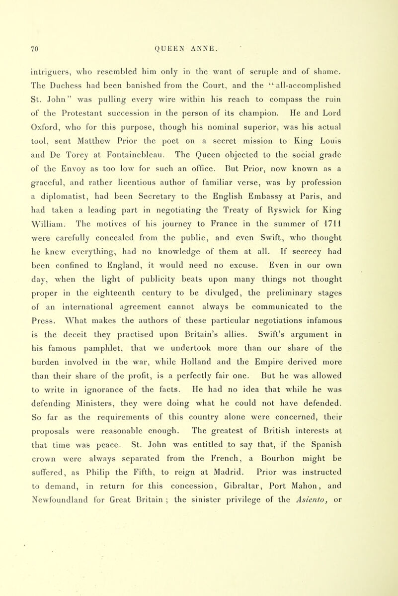 intriguers, who resembled him only in the want of scruple and of shame. The Duchess had been banished from the Court, and the all-accomplished St. John was pulling every wire within his reach to compass the ruin of the Protestant succession in the person of its champion. He and Lord Oxford, who for this purpose, though his nominal superior, was his actual tool, sent Matthew Prior the poet on a secret mission to King Louis and De Torcy at Fontainebleau. The Queen objected to the social grade of the Envoy as too low for such an office. But Prior, now known as a graceful, and rather licentious author of familiar verse, was by profession a diplomatist, had been Secretary to the English Embassy at Paris, and had taken a leading part in negotiating the Treaty of Ryswick for King William. The motives of his journey to France in the summer of 1711 were carefully concealed from the public, and even Swift, who thought he knew everything, had no knowledge of them at all. If secrecy had been confined to England, it would need no excuse. Even in our own day, when the light of publicity beats upon many things not thought proper in the eighteenth century to be divulged, the preliminary stages of an international agreement cannot always be communicated to the Press. What makes the authors of these particular negotiations infamous is the deceit they practised upon Britain's allies. Swift's argument in his famous pamphlet, that we undertook more than our share of the burden involved in the war, while Holland and the Empire derived more than their share of the profit, is a perfectly fair one. But he was allowed to write in ignorance of the facts. He had no idea that while he was defending Ministers, they were doing what he could not have defended. So far as the requirements of this country alone were concerned, their proposals were reasonable enough. The greatest of British interests at that time was peace. St. John was entitled to say that, if the Spanish crown were always separated from the French, a Bourbon might be suffered, as Philip the Fifth, to reign at Madrid. Prior was instructed to demand, in return for .this concession, Gibraltar, Port Mahon, and Newfoundland for Great Britain ; the sinister privilege of the Asiento, or