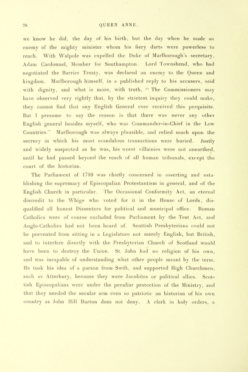 we know he did, the day of his birth, but the day when he made am enemy of the mighty minister whom his fiery darts were powerless to reach. With Walpole was expelled the Duke of Marlborough's secretary, Adam Gardonnel, Member for Southampton. Lord Townshend, who had negotiated the Barrier Treaty, was declared an enemy to the Queen and kingdom. Marlborough himself, in a published reply to his accusers, said with dignity, and what is more, with truth,  The Commissioners may have observed very rightly that, by the strictest inquiry they could make, they cannot find that any English General ever received this perquisite. But I presume to say the reason is that there was never any other English general besides myself, who was Commander-in-Chief in the Low Countries. Marlborough was always plausible, and relied much upon the secrecy in which his most scandalous transactions were buried. Justly and widely suspected as he was, his worst villainies were not unearthed, until he had passed beyond the reach of all human tribunals, except the court of the historian. The Parliament of 1710 was chiefly concerned in asserting and esta- blishing the supremacy of Episcopalian Protestantism in general, and of the English Church in particular. The Occasional Conformity Act, an eternal discredit to the Whigs who voted for it in the House of Lords, dis- qualified all honest Dissenters for political and municipal office. Roman Catholics were of course excluded from Parliament by the Test Act, and Anglo-Catholics had not been heard of. Scottish Presbyterians could not be prevented from sitting in a Legislature not merely English, but British, and to interfere directly with the Presbyterian Church of Scotland would have been to destroy the Union. St. John had no religion of his own, and was incapable of understanding what other people meant by the term. He took his idea of a parson from Swift, and supported High Churchmen, such as Atterbury, because they were Jacobites or political allies. Scot- tish Episcopalians were under the peculiar protection of the Ministry, and that they needed the secular arm even so patriotic an historian of his own country as John Hill Burton does not deny. A clerk in holy orders, a