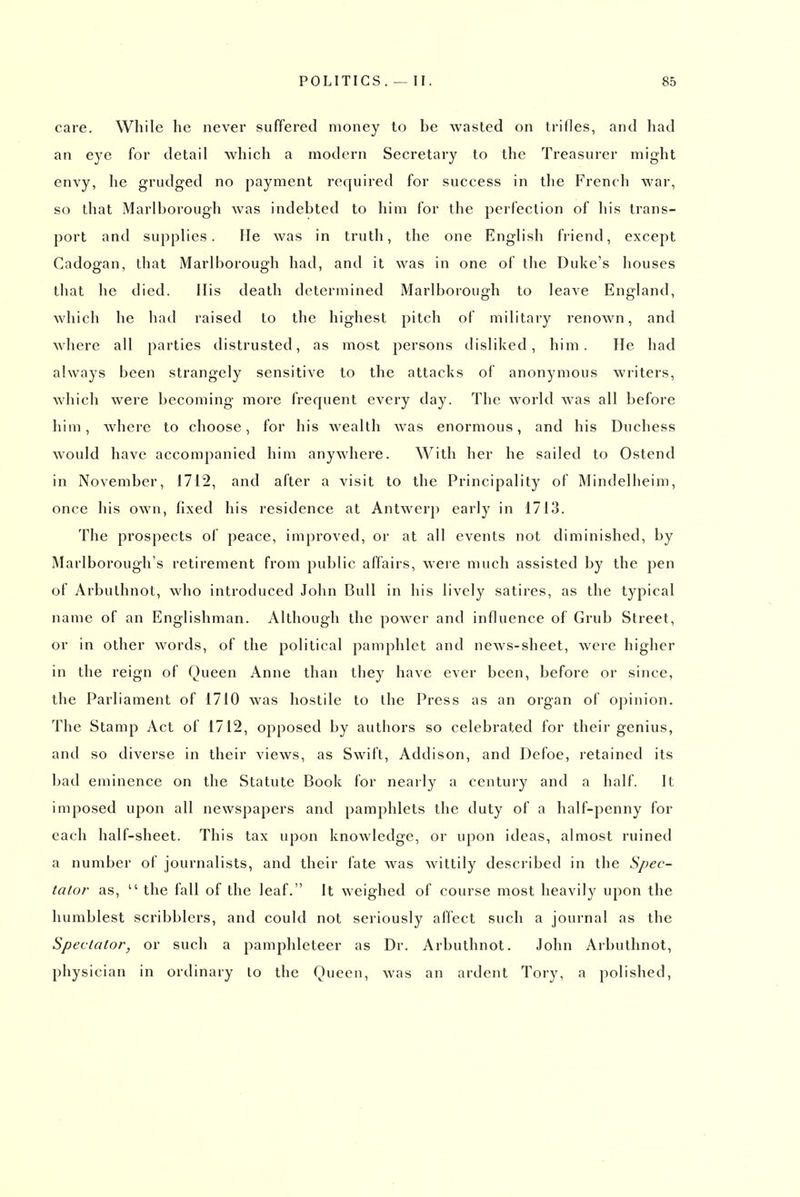 cai'e. While he never suffered money to be wasted on trifles, and had an eye for detail which a modern Secretary to the Treasurer might envy, he grudged no payment required for success in the Frencli war, so that Marlborough was indebted to him for the perfection of his trans- port and supplies. lie was in truth, the one English friend, except Cadogan, that Marlborough had, and it was in one of the Duke's houses that he died. His death determined Marlborough to leave England, which he had raised to the highest pitch of military renown, and where all parties distrusted, as most persons disliked, him. lie had always been strangely sensitive to the attacks of anonymous writers, which were becoming more frequent every day. The world was all before him, where to choose, for his wealth was enormous, and his Duchess would have accompanied him anywhere. With her he sailed to Ostend in November, 1712, and after a visit to the Principality of Mindelheim, once his own, fixed his residence at Antwer}) early in 1713. The prospects of peace, improved, or at all events not diminished, by Marlborough's retirement from public affairs, were much assisted by the pen of Arbuthnot, who introduced John Bull in his lively satires, as the typical name of an Englishman. Although the power and influence of Grub Street, or in other words, of the political pamphlet and news-sheet, were higher in the reign of Queen Anne than they have ever been, before or since, the Parliament of 1710 was hostile to the Press as an organ of opinion. The Stamp Act of 1712, opposed by authors so celebrated for their genius, and so diverse in their views, as Swift, Addison, and Defoe, retained its bad eminence on the Statute Book for nearly a century and a half. It imposed upon all newspapers and pamphlets the duty of a half-penny for each half-sheet. This tax upon knowledge, or upon ideas, almost ruined a number of journalists, and their fate was wittily described in the Spec- tator as, the fall of the leaf. It weighed of course most heavily upon the humblest scribblers, and could not seriously affect such a journal as the Spectator, or such a pamphleteer as Dr. Arbuthnot. John Arbuthnot, physician in ordinary to the Queen, was an ardent Tory, a polished,