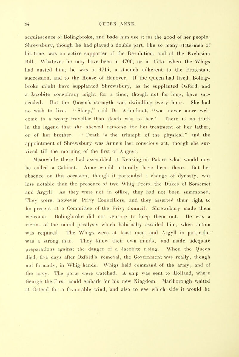acquiescence of Bolingbroke, and bade him use it for the good of her people. Shrewsbury, though he had played a double part, like so many statesmen of his time, was an active supporter of the Revolution, and of the Exclusion Bill. Whatever he may have been in 1700, or in i715, when the Whigs had ousted him, he was in 1714, a staunch adherent to the Protestant succession, and to the House of Hanover. If the Queen had lived, Boling- broke might have supplanted Shrewsbury, as he supplanted Oxford, and a Jacobite conspiracy might for a time, though not for long, have suc- ceeded. But the Queen's strength was dwindling every hour. She had no wish to live. ''Sleep, said Dr. Arbuthnot, was never more wel- come to a weary traveller than death was to her. There is no truth in the legend that she shewed remorse for her treatment of her father, or of her brother. Death is the triumph of the physical, and the appointment of Shrewsbury was Anne's last conscious act, though she sur- vived till the morning of the first of August. Meanwhile there had assembled at Kensington Palace what would now be called a Cabinet. Anne would naturally have been there. But her absence on this occasion, though it portended a change of dynasty, was less notable than the presence of two Whig Peers, the Dukes of Somerset and Argyll. As they were not in office, they had not been summoned. They were, however, Privy Councillors, and they asserted their right to be present at a Committee of the Privy Council. Shrewsbury made them welcome. Bolingbroke did not venture to keep them out. He was a victim of the moral paralysis which habitually assailed him, when action was required. The Whigs were at least men, and Argyll in particular was a strong man. They knew their own minds, and made adequate preparations against the danger of a Jacobite rising. When the Queen died, five days after Oxford's removal, the Government was really, though not formally, in Whig hands. Whigs held command of the army, and of the navy. The ports were watched. A ship was sent to Holland, where George the First could embark for his new Kingdom. Marlborough waited at Ostend for a favourable wind, and also to see which side it ^vould be