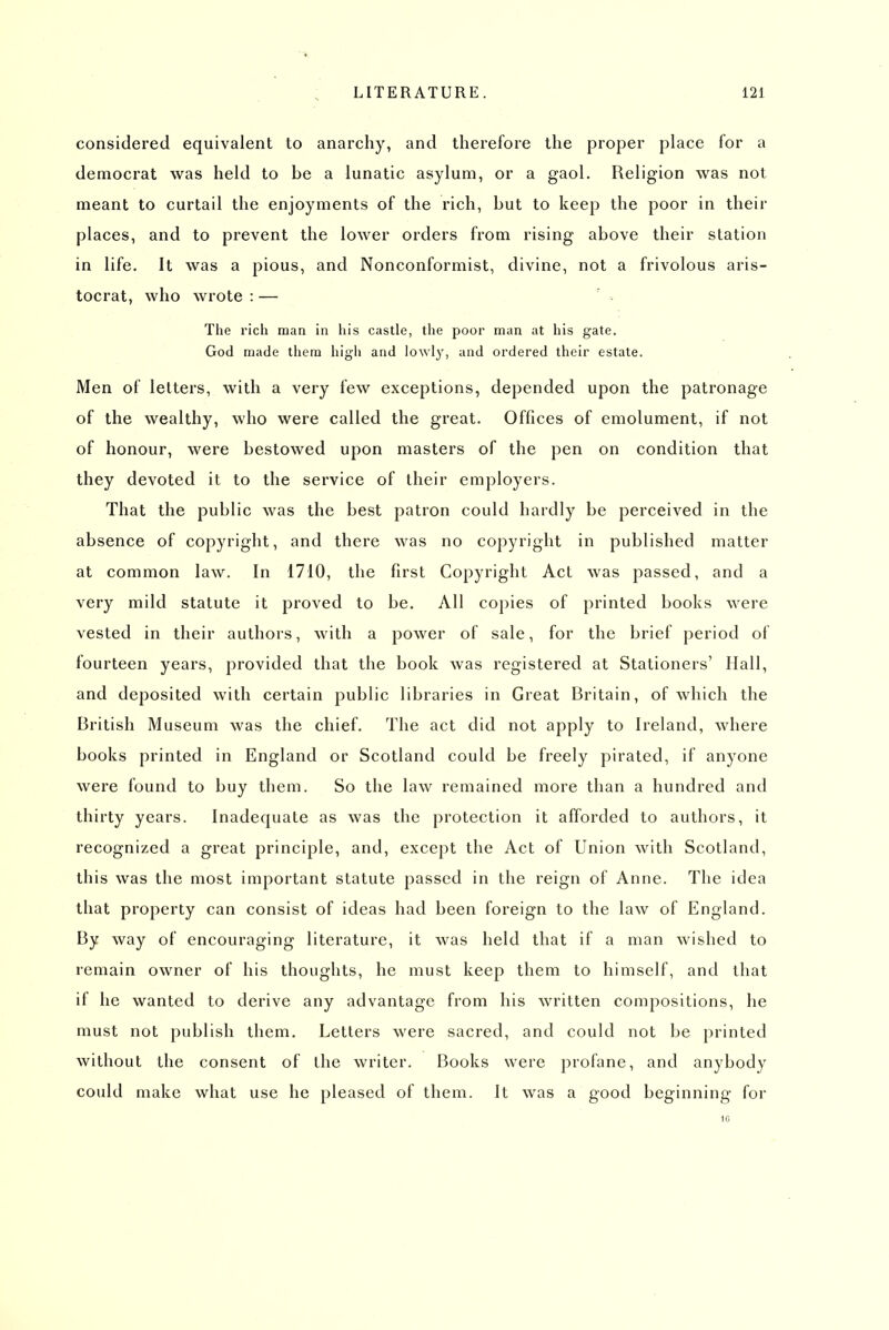 considered equivalent to anarchy, and therefore the proper place for a democrat was held to be a lunatic asylum, or a gaol. Religion was not meant to curtail the enjoyments of the rich, but to keep the poor in their places, and to prevent the lower orders from rising above their station in life. It was a pious, and Nonconformist, divine, not a frivolous aris- tocrat, who wrote : — The rich man in his castle, the poor man at his gate. God made them high and lowly, and ordered their estate. Men of letters, with a very few exceptions, depended upon the patronage of the wealthy, who were called the great. Offices of emolument, if not of honour, were bestowed upon masters of the pen on condition that they devoted it to the service of their employers. That the public was the best patron could hardly be perceived in the absence of copyright, and there was no copyright in published matter at common law. In 1710, the first Copyright Act was passed, and a very mild statute it proved to be. All copies of printed books were vested in their authors, with a power of sale, for the brief period of fourteen years, provided that the book was registered at Stationers' Hall, and deposited with certain public libraries in Great Britain, of which the British Museum was the chief. The act did not apply to Ireland, where books printed in England or Scotland could be freely pirated, if anyone were found to buy them. So the law remained more than a hundred and thirty years. Inadequate as was the protection it afforded to authors, it recognized a great principle, and, except the Act of Union with Scotland, this was the most important statute passed in the reign of Anne. The idea that property can consist of ideas had been foreign to the law of England. By way of encouraging literature, it was held that if a man wished to remain owner of his thoughts, he must keep them to himself, and that if he wanted to derive any advantage from his written compositions, he must not publish them. Letters were sacred, and could not be printed without the consent of the writer. Books were profane, and anybody could make what use he pleased of them. It was a good beginning for