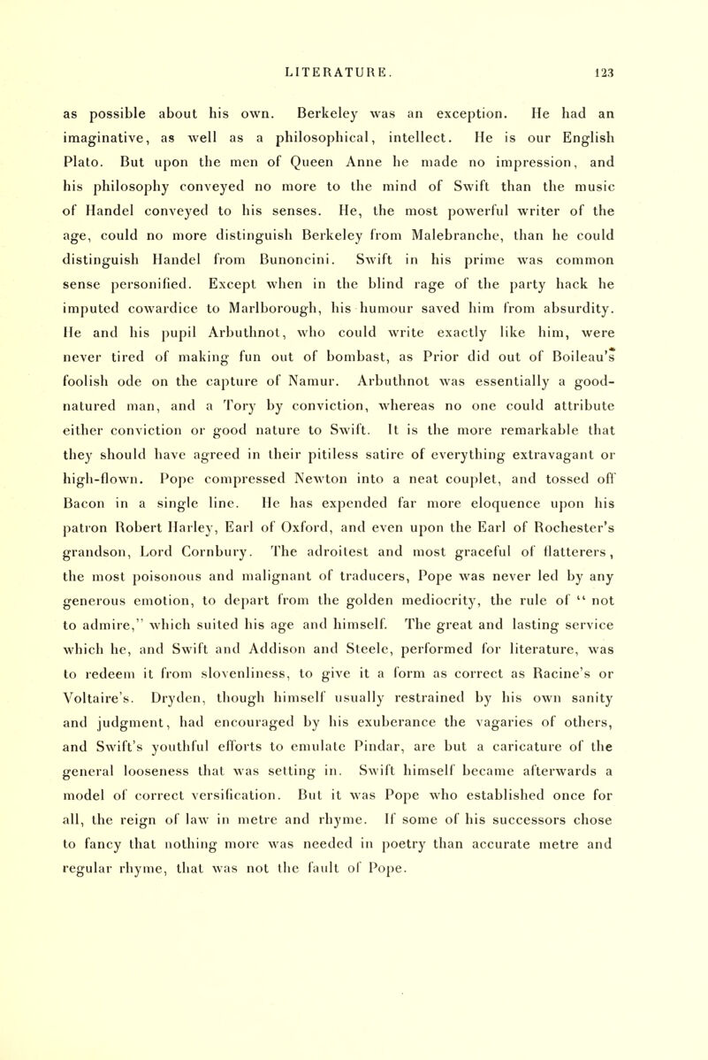 as possible about his own. Berkeley was an exception. He had an imaginative, as well as a philosophical, intellect. He is our English Plato. But upon the men of Queen Anne he made no impression, and his philosophy conveyed no more to the mind of Swift than the music of Handel conveyed to his senses. He, the most powerful writer of the age, could no more distinguish Berkeley from Malebranche, than he could distinguish Handel from Bunoncini. Swift in his prime was common sense personified. Except when in the blind rage of the party hack he imputed cowardice to Marlborough, his humour saved him from absurdity. He and his pupil Arbuthnot, who could write exactly like him, were never tired of making fun out of bombast, as Prior did out of Boileau's foolish ode on the capture of Namur. Arbuthnot was essentially a good- natured man, and a Tory by conviction, whereas no one could attribute either conviction or good nature to Swift. It is the more remarkable that they should have agreed in their pitiless satire of everything extravagant or high-flown. Pope compressed Newton into a neat couplet, and tossed ofl Bacon in a single line. He has expended far more eloquence upon his patron Robert Harley, Earl of Oxford, and even upon the Earl of Rochester's grandson. Lord Cornbury. The adroilest and most graceful of flatterers, the most poisonous and malignant of traducers. Pope was never led by any generous emotion, to depart from the golden mediocrity, the rule of  not to admire, which suited his age and himself. The great and lasting service which he, and Swift and Addison and Steele, performed for literature, was to redeem it from slovenliness, to give it a form as correct as Racine's or Voltaire's. Dryden, though himself usually restrained by his own sanity and judgment, had encouraged by his exuberance the vagaries of others, and Swift's youthful eiforts to emulate Pindar, are but a caricature of the general looseness that was setting in. Swift himself became afterwards a model of correct versification. But it was Pope who established once for all, the reign of law in metre and rhyme. If some of his successors chose to fancy that nothing more was needed in poetry than accurate metre and regular rhyme, that was not llie fault of Pope.