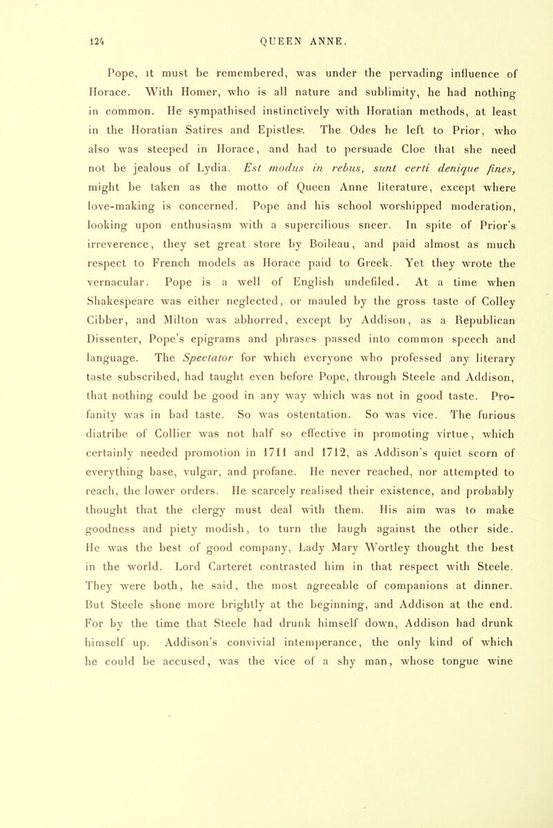 Pope, It must be remembered, was under the pervading influence of Horace. With Homer, who is all nature and sublimity, he had nothing in common. He sympathised instinctively with Horatian methods, at least in the Horatian Satires and Epistles*. The Odes he left to Prior, who also was steeped in Horace, and had to persuade Cloe that she need not be jealous of Lydia. Est modus in rebus, sunt certi denique fines, might be taken as the motto of Queen Anne literature, except where love-making is concerned. Pope and his school worshipped moderation, looking upon enthusiasm with a supercilious sneer. In spite of Prior's irreverence, they set great store by Boileau, and paid almost as much respect to French models as Horace paid to Greek. Yet they wrote the vernacular. Pope is a well of English undefdcd. At a time when Shakespeare was either neglected, or mauled by the gross taste of CoUey Gibber, and Milton was abhorred, except by Addison, as a Republican Dissenter, Pope's epigrams and phrases passed into common speech and language. The Spectator for which everyone who professed any literary taste subscribed, had taught even before Pope, through Steele and Addison, that nothing could be good in any way which was not in good taste. Pro- fanity was in bad taste. So was ostentation. So was vice. The furious diatribe of Gollier was not half so effective in promoting virtue, which certainly needed promotion in 1711 and 1712, as Addison's quiet scorn of everything base, vulgar, and profane. He never reached, nor attempted to reach, the lower orders. He scarcely realised their existence, and probably thought that the clergy must deal with them. His aim was to make goodness and piety modish, to turn the laugh against the other side. He was the best of good company. Lady Mary Wortley thought the best in the world. Lord Carteret contrasted him in that respect with Steele. They were both, he said, the most agreeable of companions at dinner. But Steele shone more brightly at the beginning, and Addison at the end. For by the time that Steele had drunk himself down, Addison had drunk himself up. Addison's convivial intemperance, the only kind of which he could be accused, was the vice of a shy man, whose tongue wine