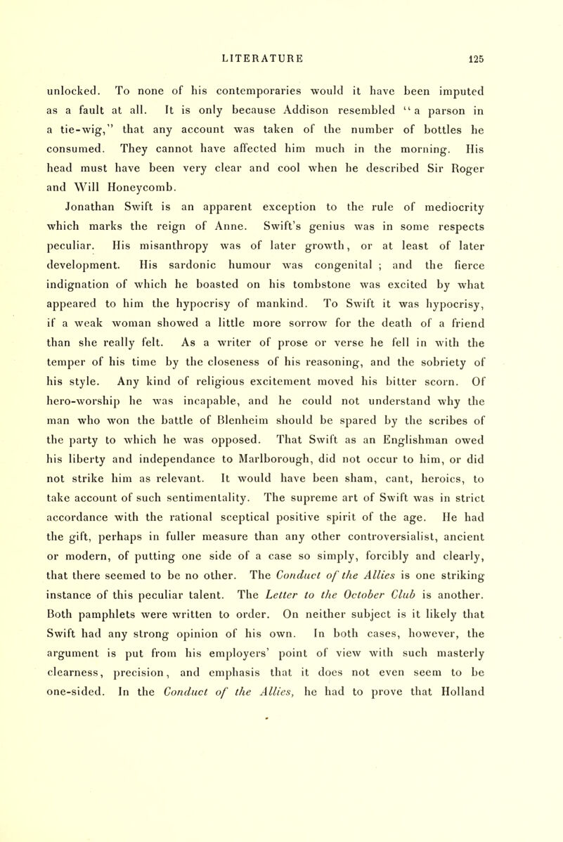unlocked. To none of his contemporaries would it have been imputed as a fault at all. It is only because Addison resembled  a parson in a tie-wig, that any account was taken of the number of bottles he consumed. They cannot have affected him much in the morning. His head must have been very clear and cool when he described Sir Roger and Will Honeycomb. Jonathan Swift is an apparent exception to the rule of mediocrity which marks the reign of Anne. Swift's genius was in some respects peculiar. His misanthropy was of later growth, or at least of later development. His sardonic humour was congenital ; and the fierce indignation of which he boasted on his tombstone was excited by what appeared to him the hypocrisy of mankind. To Swift it was hypocrisy, if a weak woman showed a little more sorrow for the death of a friend than she really felt. As a writer of prose or verse he fell in with the temper of his time by the closeness of his reasoning, and the sobriety of his style. Any kind of religious excitement moved his bitter scorn. Of hero-worship he was incapable, and he could not understand why the man who won the battle of Blenheim should be spared by the scribes of the party to which he was opposed. That Swift as an Englishman owed his liberty and independance to Marlborough, did not occur to him, or did not strike him as relevant. It would have been sham, cant, heroics, to take account of such sentimentality. The supreme art of Swift was in strict accordance with the rational sceptical positive spirit of the age. He had the gift, perhaps in fuller measure than any other controversialist, ancient or modern, of putting one side of a case so simply, forcibly and clearly, that there seemed to be no other. The Conduct of the Allies is one striking instance of this peculiar talent. The Letter to the October Club is another. Both pamphlets were written to order. On neither subject is it likely that Swift had any strong opinion of his own. In both cases, however, the argument is put from his employers' point of view with such masterly clearness, precision, and emphasis that it does not even seem to be one-sided. In the Conduct of the Allies, he had to prove that Holland