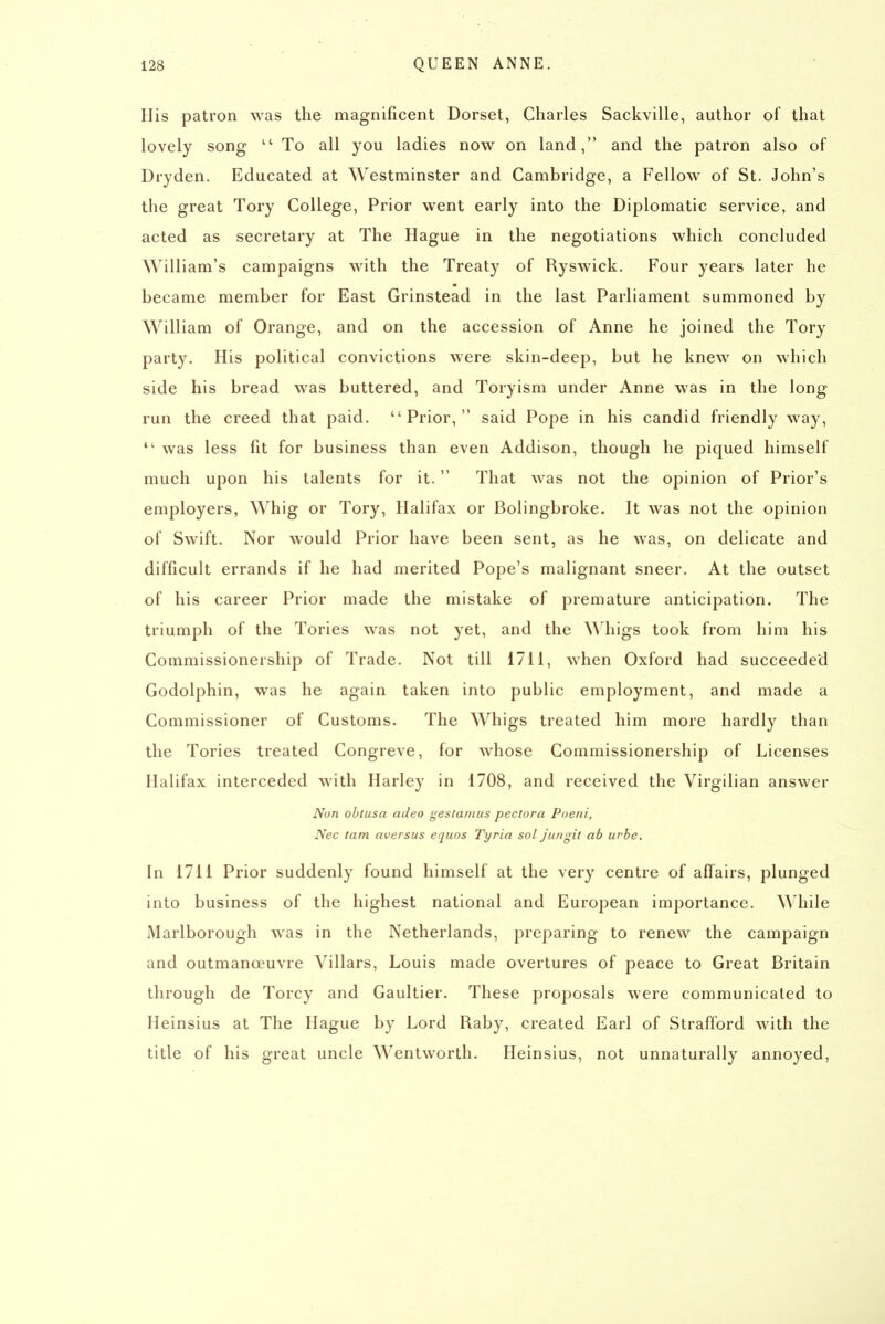 His patron was the magnificent Dorset, Charles Sackville, author of that lovely song  To all you ladies now on land, and the patron also of Dryden. Educated at Westminster and Cambridge, a Fellow of St. John's the great Tory College, Prior went early into the Diplomatic service, and acted as secretary at The Hague in the negotiations which concluded William's campaigns with the Treaty of Ryswick. Four years later he became member for East Grinstead in the last Parliament summoned by William of Orange, and on the accession of Anne he joined the Tory party. His political convictions were skin-deep, but he knew on which side his bread was buttered, and Toryism under Anne was in the long run the creed that paid. Prior, said Pope in his candid friendly way,  was less fit for business than even Addison, though he piqued himself much upon his talents for it. That was not the opinion of Prior's employers, Whig or Tory, Halifax or Bolingbroke. It was not the opinion of Swift. Nor would Prior have been sent, as he was, on delicate and difficult errands if he had merited Pope's malignant sneer. At the outset of his career Prior made the mistake of premature anticipation. The triumph of the Tories was not yet, and the Whigs took from him his Commissionership of Trade. Not till 1711, when Oxford had succeeded Godolphin, was he again taken into public employment, and made a Commissioner of Customs. The Whigs treated him more hardly than the Tories treated Congreve, for whose Commissionership of Licenses Halifax interceded with Harley in 1708, and received the Virgilian answer Non oblusa adeo j^estamus pectora Poeni, Nec tam aversus equos Tyria sol juugit ab urbe. In 1711 Prior suddenly found himself at the very centre of affairs, plunged into business of the highest national and European importance. While Marlborough was in the Netherlands, preparing to renew the campaign and outmanoeuvre Villars, Louis made overtures of peace to Great Britain through de Torcy and Gaultier. These proposals were communicated to Heinsius at The Hague by Lord Raby, created Earl of Strafford with the title of his great uncle Wentworth. Heinsius, not unnaturally annoyed,