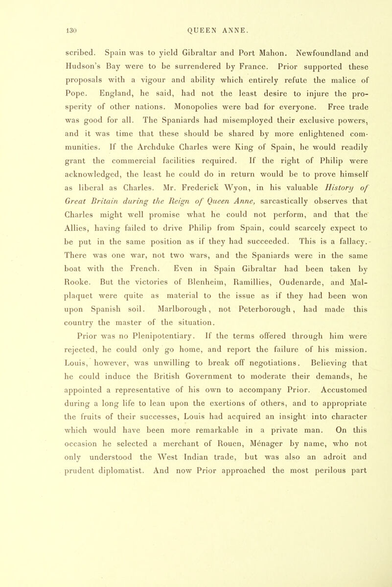 scribed. Spain was to yield Gibraltar and Port Mahon. Newfoundland and Hudson's Bay wei-e to be surrendered by France. Prior supported these proposals with a vigour and ability which entirely refute the malice of Pope. England, he said, had not the least desire to injure the pro- sperity of other nations. Monopolies were bad for everyone. Free trade was good for all. The Spaniards had misemployed their exclusive powers, and it was time that these should be shared by more enlightened com- munities. If the Archduke Charles were King of Spain, he would readily grant the commercial facilities required. If the right of Philip were acknowledged, the least he could do in return would be to prove himself as liberal as Charles. Mr. Frederick Wyon, in his valuable History of Great Britain during the Reign of Queen Anne, sarcastically observes that Charles might well promise what he could not perform, and that the Allies, having failed to drive Philip from Spain, could scarcely expect to be put in the same position as if they had succeeded. This is a fallacy. There was one war, not two wars, and the Spaniards were in the same boat with the French. Even in Spain Gibraltar had been taken by Rooke. But the victories of Blenheim, Ramillies, Oudenarde, and Mal- plaquet were quite as material to the issue as if they had been won upon Spanish soil. Marlborough, not Peterborough, had made this country the master of the situation. Prior was no Plenipotentiary. If the terms offered through him were rejected, he could only go home, and report the failure of his mission. Louis, however, was unwilling to break off negotiations. Believing that he could induce the British Government to moderate their demands, he appointed a representative of his own to accompany Prior. Accustomed during a long life to lean upon the exertions of others, and to appropriate the fruits of their successes, Louis had acquired an insight into character which would have been more remarkable in a private man. On this occasion he selected a merchant of Rouen, Menager by name, who not only understood the West Indian trade, but was also an adroit and prudent diplomatist. And now Prior approached the most perilous part