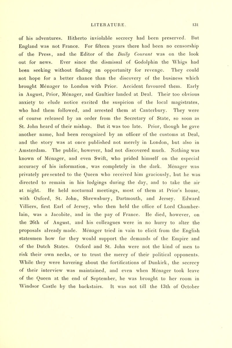 of his adventures. Hitherto inviolable secrecy had been preserved. But England was not France. For fifteen years there had been no censorship of the Press, and the Editor of the Daily Coiirant was on the look out for news. Ever since the dismissal of Godolphin the Whigs had been seeking without finding an opportunity for revenge. They could not hope for a better chance than the discovery of the business which brought Menager to London with Prior. Accident favoured them. Early in August, Prior, Menager, and Gaultier landed at Deal. Their too obvious anxiety to elude notice excited the suspicion of the local magistrates, who had them followed, and arrested them at Canterbury. They were of course released by an order from the Secretary of State, so soon as St. John heard of their mishap. But it was too late. Prior, though he gave another name, had been recognized by an officer of the customs at Deal, and the story was at once published not merely in London, but also in Amsterdam. The public, however, had not discovered much. Nothing was known of Menager, and even Swift, who prided himself on the especial accuracy of his information, was completely in the dark. Menager was privately presented to the Queen who received him graciously, but he was directed to remain in his lodgings during the day, and to take the air at night. He held nocturnal meetings, most of them at Prior's house, with Oxford, St. John, Shrewsbury, Dartmouth, and Jersey. Edward Villiers, first Earl of Jersey, who then held the office of Lord Chamber- lain, was a Jacobite, and in the pay of France. He died, however, on the 26th of August, and his colleagues were in no hurry to alter the proposals already made. Menager tried in vain to elicit from the English statesmen how far they would support the demands of the Empire and of the Dutch States. Oxford and St. John were not the kind of men to risk their own necks, or to trust the mercy of their political opponents. While they were havering about the fortifications of Dunkirk, the secrecy of their interview was maintained, and even Avhen Menager took leave of the Queen at the end of September, he was brought to her room in Windsor Castle by the backstairs. It was not till the 13th of October