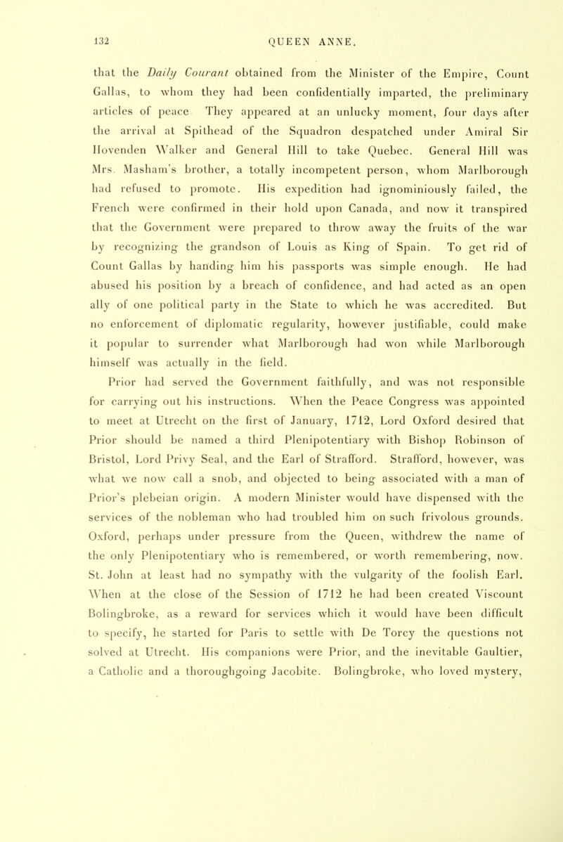 that the Daily Courant obtained from the Minister of the Empire, Count Gallas, to whom they had been confidentially imparted, the preliminary articles of peace They appeared at an unlucky moment, four days after the arrival at Spilhead of the Squadron despatched under Amiral Sir Ilovenden Walker and General Hill to take Quebec, General Hill was Mrs. Masham's brother, a totally incompetent person, whom Marlborough had refused to promote. His expedition had ignominiously failed, the French were confirmed in their hold upon Canada, and now it transpired that the Government were prepared to throw away the fruits of the war by recognizing the grandson of Louis as Ring of Spain. To get rid of Count Gallas by handing him his passports was simple enough. He had abused his position by a breach of confidence, and had acted as an open ally of one political party in the State to which he was accredited. But no enforcement of diplomatic regularity, however justifiable, could make it popular to surrender what Marlborough had won while Marlborough himself was actually in the field. Prior had served the Government faithfully, and was not responsible for carrying out his instructions. When the Peace Congress was appointed to meet at Utrecht on the first of January, 1712, Lord Oxford desired that Prior should be named a third Plenipotentiary with Bishop Robinson of Bristol, Lord Privy Seal, and the Earl of Strafford. Strafford, however, was what we now call a snob, and objected to being associated with a man of Prior's plebeian origin. A modern Minister would have dispensed with the services of the nobleman who had troubled him on such frivolous grounds. Oxford, perhaps under pressure from the Queen, withdrew the name of the only Plenipotentiary who is remembered, or worth remembering, now. St. John at least had no sympathy with the vulgarity of the foolish Earl. When at the close of the Session of 1712 he had been created Viscount Bolingbroke, as a reward for services which it would have been difficult to specify, he started for Paris to settle with De Torcy the questions not solved at Utrecht. His companions were Prior, and the inevitable Gaultier, a Catholic and a thoroughgoing Jacobite. Bolingbroke, who loved mystery.