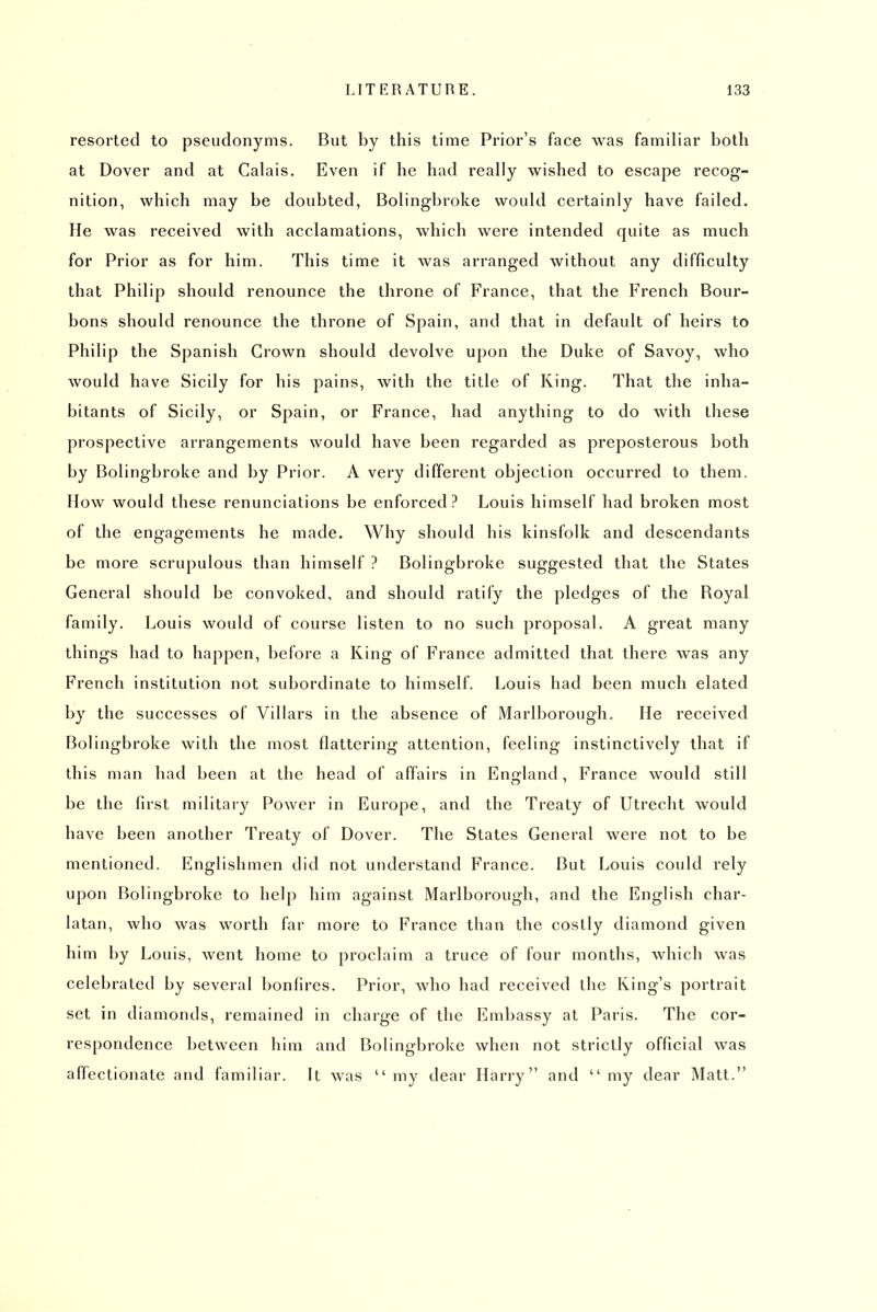 resorted to pseudonyms. But by this time Prior's face was familiar both at Dover and at Calais. Even if he had really wished to escape recog- nition, which may be doubted, Bolingbroke would certainly have failed. He was received with acclamations, which were intended quite as much for Prior as for him. This time it was arranged without any difficulty that Philip should renounce the throne of France, that the French Bour- bons should renounce the throne of Spain, and that in default of heirs to Philip the Spanish Grown should devolve upon the Duke of Savoy, who would have Sicily for his pains, with the title of Ring. That the inha- bitants of Sicily, or Spain, or France, had anything to do with these prospective arrangements would have been regarded as preposterous both by Bolingbroke and by Prior. A very different objection occurred to them. How would these renunciations be enforced? Louis himself had broken most of the engagements he made. Why should his kinsfolk and descendants be more scrupulous than himself ? Bolingbroke suggested that the States General should be convoked, and should ratify the pledges of the Royal family. Louis would of course listen to no such proposal. A great many things had to happen, before a King of France admitted that there was any French institution not subordinate to himself. Louis had been much elated by the successes of Villars in the absence of Marlborough. He received Bolingbroke with the most flattering attention, feeling instinctively that if this man had been at the head of affairs in England, France would still be the first militaiy Power in Europe, and the Treaty of Utrecht would have been another Treaty of Dover. The States General were not to be mentioned. Englishmen did not understand France. But Louis could rely upon Bolingbroke to help him against Marlborough, and the English char- latan, who was worth far more to France than the costly diamond given him by Louis, went home to proclaim a truce of four months, which was celebrated by several bonfires. Prior, who had received the King's portrait set in diamonds, remained in charge of the Embassy at Paris. The cor- respondence between him and Bolingbroke when not strictly official was affectionate and familiar. It was my dear Harry and my dear Matt.