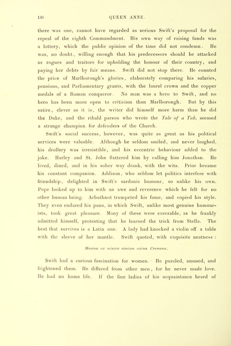 there was one, cannot have regarded as serious Swift's proposal for the repeal of the eighth Commandment. His own way of raising funds was a lottery, which the public opinion of the time did not condemn. He was, no doubt, willing enough that his predecessors should be attacked as rogues and traitors for upholding the honour of their country, and paying her debts by fair means. Swift did not stop there. He counted the price of Marlborough's glories, elaborately comparing his salaries, pensions, and Parliamentary grants, with the laurel crown and the copper medals of a Roman conqueror. No man was a hero to Swift, and no hero has been more open to criticism than Marlborough. But by this satire, clever as it is, the writer did himself more harm than he did the Duke, and the ribald parson who wrote the Tale of a Tub, seemed a strange champion for defenders of the Church. Swift's social success, however, was quite as great as his political services were valuable. Allhough he seldom smiled, and never laughed, his drollery was irresistible, and his eccentric behaviour added to the joke. Ilarley and St. John flattered him by calling him Jonathan. He lived, dined, and in his sober way drank, with the wits. Prior became his constant companion. Addison, who seldom let politics interfere with friendship, delighted in Swift's sardonic humour, so unlike his own. Pope looked up to him with an awe and reverence which he felt for no other human being. Arbuthnot trumpeted his fame, and copied his style. They even endured his puns, in which Swift, unlike most genuine humour- ists, took great pleasure. Many of these were execrable, as he frankly admitted himself, protesting that he learned the trick from Stella. The best that survives is a Latin one. A lady had knocked a violin off a table with the sleeve of her mantle. Swift quoted, with exquisite neatness : Mantua vx miserce nimium vicina Cremonse. Swift had a curious fascination for women. He puzzled, amused, and frightened them. He differed from other men, for he never made love. He had no home life. If the fine ladies of his acquaintance heard of