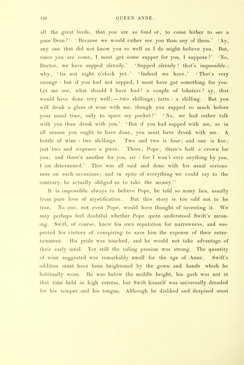 all the great lords, that you are so fond ot, to come hither to see a poor Dean?' ' Because we would rather see you than any of them.' 'Ay, any one that did not know you so well as I do might believe you. But, since you are come, I must get some supper for you, I suppose?' 'No, Doctor, we have supped already.' 'Supped already! that's impossible; why, 'tis not eight o'clock yet.' 'Indeed we have.' 'That's very strange : but if you had not supped, I must have got something for you. Let me see, what should I have had ? a couple of lobsters ? ay, that would have done very well; — two shillings; tarts : a shilling. But you will drink a glass of wine with me, though you supped so much before your usual time, only to spare my pocket?' 'No, we had rather talk with you than drink with you.' ' But if you had supped with me, as in all reason you ought to have done, you must have drunk with me. A bottle of wine : two shillings. Two and two is four; and one is five; just two and sixpence a piece. There, Pope, there's half a crown for you; and there's another for you, sir : for I won't save anything by you, I am determined.' This was all said and done with his usual serious- ness on such occasions; and in spite of everything we could say to the contrary, he actually obliged us to take the money. It is impossible always to believe Pope, he told so many lies, usually from pure love of mystification. But this story is too odd not to be true. No one, not even Pope, would have thought of inventing it. We may perhaps feel doubtful whether Pope quite understood Swift's mean- ing. Swift, of course, knew his own reputation for narrowness, and sus- pected his visitors of conspiring to save him the expense of their enter- tainment. His pride was touched, and he would not take advantage of their early meal. Yet still the ruling passion was strong. The quantity of wine suggested was remarkably small for the age of Anne. Swift's oddities must have been heightened by the gown and bands which he habitually wore. He was below the middle height, his garb was not at that time held in high esteem, but Swift himself was universally dreaded for his temper and his tongue. Although he disliked and despised most