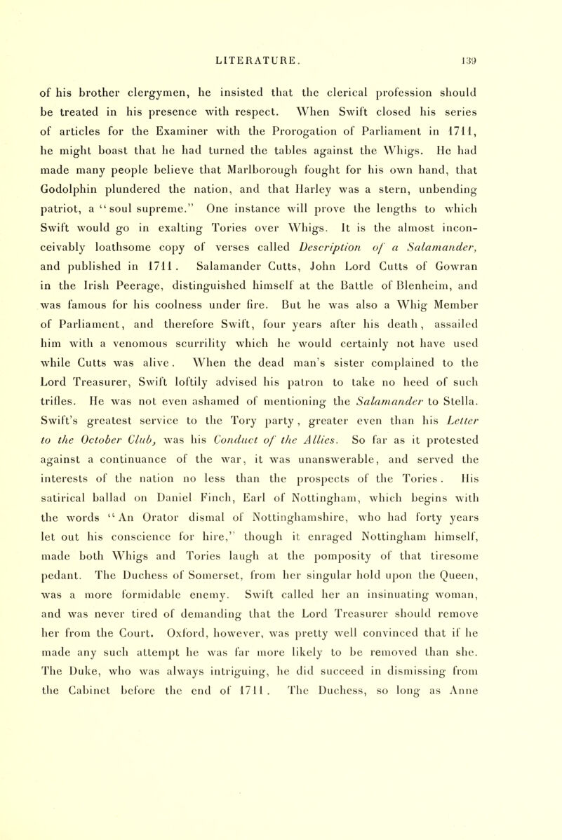 of his brother clergymen, he insisted that the clerical profession should be treated in his presence with respect. When Swift closed his series of articles for the Examiner with the Prorogation of Parliament in 17H, he might boast that he had turned the tables against the Whigs. He had made many people believe that Marlborough fought for his own hand, that Godolphin plundered the nation, and that Harley was a stern, unbending patriot, a  soul supreme. One instance will prove the lengths to which Swift would go in exalting Tories over Whigs. It is the almost incon- ceivably loathsome copy of verses called Description of a Salamander, and published in 1711 , Salamander Cutts, John Lord Gutts of Gowran in the Irish Peerage, distinguished himself at the Battle of Blenheim, and was famous for his coolness under fire. But he was also a Whig Member of Parliament, and therefore Swift, four years after his death, assailed him with a venomous scurrility which he would certainly not have used while Cutts was alive. When the dead man's sister complained to the Lord Treasurer, Swift loftily advised his patron to take no heed of such trifles. He was not even ashamed of mentioning the Salamander to Stella. Swift's greatest service to the Tory party , greater even than his Letter to the October Club, was his Conduct of the Allies. So far as it protested against a continuance of the war, it was unanswerable, and served the interests of the nation no less than the prospects of the Tories. His satirical ballad on Daniel Finch, Earl of Nottingham, which begins with the words An Orator dismal of Nottinghamshire, who had forty years let out his conscience for hire, though it enraged Nottingham himself, made both Whigs and Tories laugh at the pomposity of that tiresome pedant. The Duchess of Somerset, from her singular hold upon the Queen, was a more formidable enemy. Swift called her an insinuating woman, and was never tired of demanding that the Lord Treasurer should remove her from the Court. Oxford, however, was pretty well convinced that if he made any such attempt he was far more likely to be removed than she. The Duke, who was always intriguing, he did succeed in dismissing from the Cabinet before the end of 1711 . The Duchess, so long as Anne