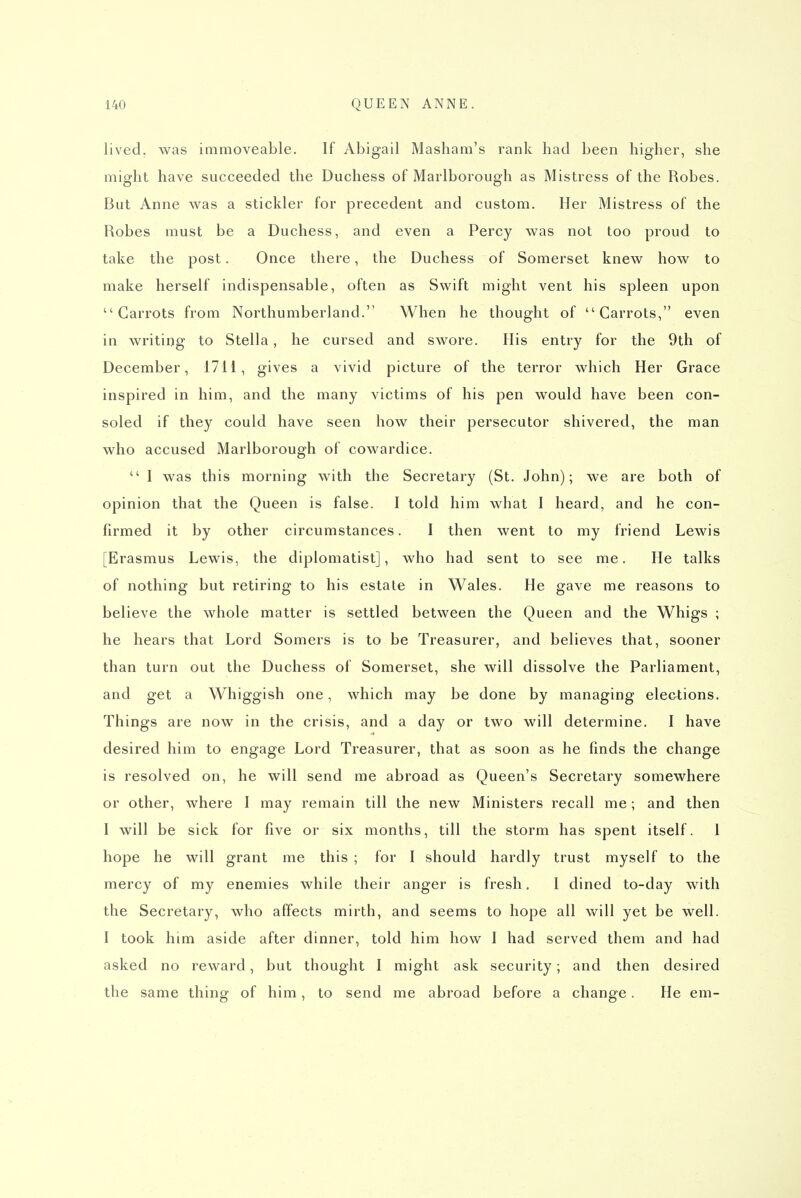 lived, was immoveable. If Abigail Masham's rank had been higher, she might have succeeded the Duchess of Marlborough as Mistress of the Robes. But Anne was a stickler for precedent and custom. Her Mistress of the Robes must be a Duchess, and even a Percy was not too proud to take the post. Once there, the Duchess of Somerset knew how to make herself indispensable, often as Swift might vent his spleen upon Carrots from Northumberland. When he thought of Carrots, even in writing to Stella, he cursed and swore. His entry for the 9th of December, 1711, gives a vivid picture of the terror which Her Grace inspired in him, and the many victims of his pen would have been con- soled if they could have seen how their persecutor shivered, the man who accused Marlborough of cowardice.  I was this morning with the Secretary (St. John); we are both of opinion that the Queen is false. I told him what I heard, and he con- firmed it by other circumstances. I then went to my friend Lewis [Erasmus Lewis, the diplomatist], who had sent to see me. He talks of nothing but retiring to his estate in Wales. He gave me reasons to believe the whole matter is settled between the Queen and the Whigs ; he hears that Lord Somers is to be Treasurer, and believes that, sooner than turn out the Duchess of Somerset, she will dissolve the Parliament, and get a Whiggish one, which may be done by managing elections. Things are now in the crisis, and a day or two will determine. I have desired him to engage Lord Treasurer, that as soon as he finds the change is resolved on, he will send me abroad as Queen's Secretary somewhere or other, where I may remain till the new Ministers recall me; and then I will be sick for five or six months, till the storm has spent itself. 1 hope he will grant me this ; for I should hardly trust myself to the mercy of my enemies while their anger is fresh. I dined to-day with the Secretary, who affects mirth, and seems to hope all will yet be well. I took him aside after dinner, told him how 1 had served them and had asked no reward, but thought I might ask security; and then desired the same thing of him, to send me abroad before a change. He em-