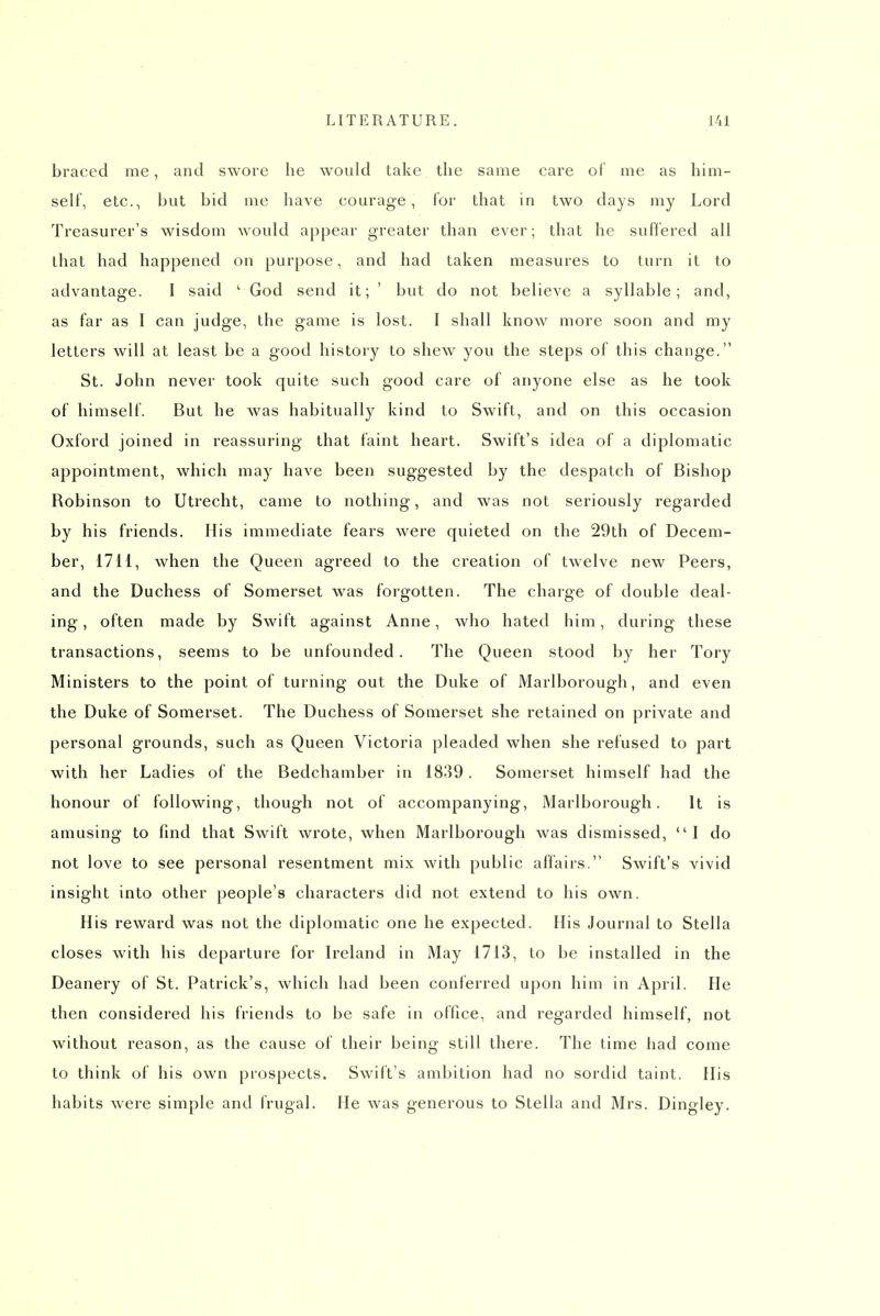 braced me, and swore he would take the same care of me as him- self, etc., but bid me have courage, for that in two days my Lord Treasurer's wisdom would appear greater than ever; that he suffered all that had happened on purpose, and had taken measures to turn it to advantage. I said ' God send it; ' but do not believe a syllable; and, as far as I can judge, the game is lost. I shall know more soon and my letters will at least be a good history to shew you the steps of this change. St. John never took quite such good care of anyone else as he took of himself. But he was habitually kind to Swift, and on this occasion Oxford joined in reassuring that faint heart. Swift's idea of a diplomatic appointment, which may have been suggested by the despatch of Bishop Robinson to Utrecht, came to nothing, and was not seriously regarded by his friends. His immediate fears were quieted on the 29th of Decem- ber, 1711, when the Queen agreed to the creation of twelve new Peers, and the Duchess of Somerset was forgotten. The charge of double deal- ing , often made by Swift against Anne, who hated him, during these transactions, seems to be unfounded. The Queen stood by her Tory Ministers to the point of turning out the Duke of Marlborough, and even the Duke of Somerset. The Duchess of Somerset she retained on private and personal grounds, such as Queen Victoria pleaded when she refused to part with her Ladies of the Bedchamber in 1839 . Somerset himself had the honour of following, though not of accompanying, Marlborough. It is amusing to find that Swift wrote, when Marlborough was dismissed, I do not love to see personal resentment mix with public affairs. Swift's vivid insight into other people's characters did not extend to his own. His reward was not the diplomatic one he expected. His Journal to Stella closes with his departure for Ireland in May 1713, to be installed in the Deanery of St. Patrick's, which had been conferred upon him in April. He then considered his friends to be safe in office, and regarded himself, not without reason, as the cause of their being still there. The time had come to think of his own prospects. Swift's ambition had no sordid taint. His habits were simple and frugal. He was generous to Stella and Mrs. Dingley.
