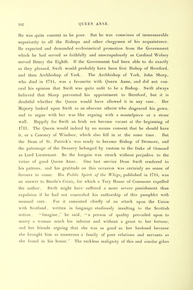 He was quite content to be poor. But he was conscious of immeasurable superiority to all the Bishops and other clergymen of his acquaintance. He expected and demanded ecclesiastical promotion from the Government which he had served as faithfully and unscrupulously as Cardinal Wolsey served Henry the Eighth. If the Government had been able to do exactly as they pleased, Swift would probably have been first Bishop of Hereford, and then Archbishop of York. The Archbishop of York, John Sharp, who died in 1714, was a favourite with Queen Anne, and did not con- ceal his opinion that Swift was quite unfit to be a Bishop. Swift always believed that Sharp prevented his appointment to Hereford, but it is doubtful whether the Queen would have allowed it in any case. Her Majesty looked upon Swift as an obscene atheist who disgraced his gown, and to argue with her was like arguing with a mantelpiece or a stone wall. Happily for Swift an Irish see became vacant at the beginning of 1713. The Queen would indeed by no means consent that he should have it, or a Canonry of Windsor, which also fell in at the same time. But the Dean of St. Patrick's was ready to become Bishop of Dromore, and the patronage of the Deanery belonged by custom to the Duke of Ormond as Lord Lieutenant. So the bargain was struck without prejudice to the virtue of good Queen Anne. One last service Dean Swift rendered to his patrons, and his gratitude on this occasion was certainly no sense of favours to come. His Public Spirit of the Whigs, published in 1714, was an answer to Steele's Crisis, for which a Tory House of Commons expelled the author. Swift might have suffered a more severe punishment than expulsion if he had not concealed his authorship of this pamphlet with unusual care . For it consisted chiefly of an attack upon the Union with Scotland, written in language studiously insulting to the Scottish nation. Imagine, he said, a person of quality prevailed upon to marry a woman much his inferior and without a groat to her fortune, and her friends arguing that she was as good as her husband because she brought him as numerous a family of poor relations and servants as she found in his house. The reckless malignity of this and similar gibes