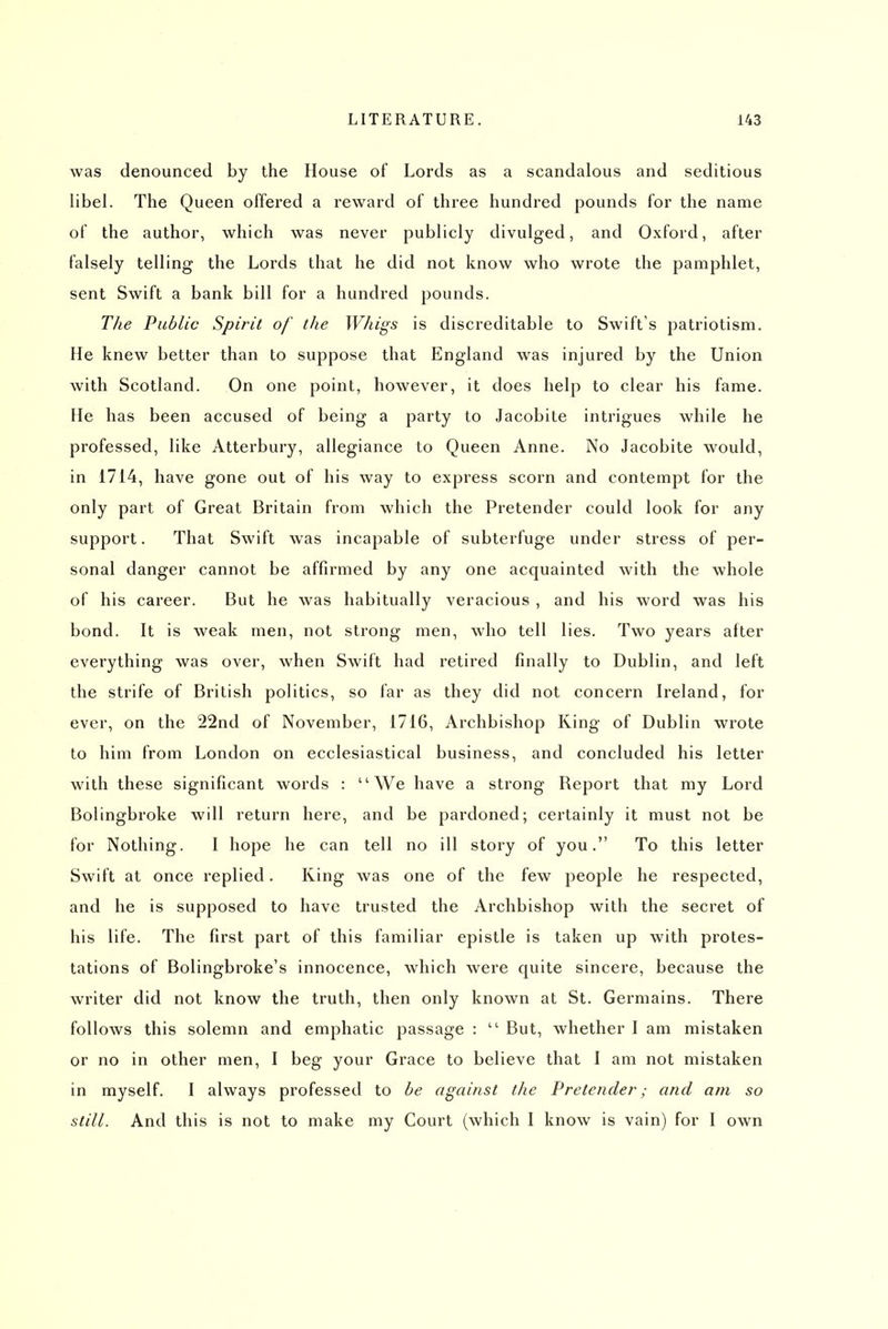 was denounced by the House of Lords as a scandalous and seditious libel. The Queen offered a reward of three hundred pounds for the name of the author, which was never publicly divulged, and Oxford, after falsely telling the Lords that he did not know who wrote the pamphlet, sent Swift a bank bill for a hundred pounds. The Public Spirit of the Whigs is discreditable to Swift's patriotism. He knew better than to suppose that England was injured by the Union with Scotland. On one point, however, it does help to clear his fame. He has been accused of being a party to Jacobite intrigues while he professed, like Atterbury, allegiance to Queen Anne. No Jacobite would, in 1714, have gone out of his way to express scorn and contempt for the only part of Great Britain from which the Pretender could look for any support. That Swift was incapable of subterfuge under stress of per- sonal danger cannot be affirmed by any one acquainted with the whole of his career. But he was habitually veracious , and his word was his bond. It is weak men, not strong men, who tell lies. Two years after everything was over, when Swift had I'etired finally to Dublin, and left the strife of British politics, so far as they did not concern Ireland, for ever, on the 22nd of November, 1716, Archbishop King of Dublin wrote to him from London on ecclesiastical business, and concluded his letter with these significant words : We have a strong Report that my Lord Bolingbroke will return here, and be pardoned; certainly it must not be for Nothing. I hope he can tell no ill story of you. To this letter Swift at once replied. King was one of the few people he respected, and he is supposed to have trusted the Archbishop with the secret of his life. The first part of this familiar epistle is taken up with protes- tations of Bolingbroke's innocence, which were quite sincere, because the writer did not know the truth, then only known at St. Germains. There follows this solemn and emphatic passage :  But, whether I am mistaken or no in other men, I beg your Grace to believe that I am not mistaken in myself. I always professed to be against the Pretender; and am so still. And this is not to make my Court (which I know is vain) for I own