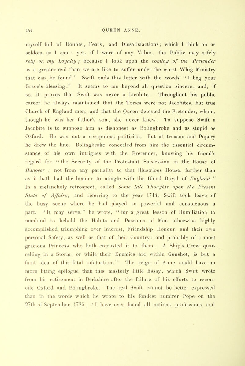 myself full of Doubts, Fears, and Dissatisfactions; which I think on as seldom as 1 can : yet, if I were of any Value, the Public may safely rely on my Loyalty ; because I look upon the coming of the Pretender as a greater evil than we are like to suffer under the worst Whig Ministry that can be found. Swift ends this letter with the words  I beg your Grace's blessing. It seems to me beyond all question sincere; and, if so, it proves that Swift was never a Jacobite. Throughout his public career he always maintained that the Tories were not Jacobites, but true Church of England men, and that the Queen detested the Pretender, whom, though he was her father's son, she never knew. To suppose Swift a Jacobite is to suppose him as dishonest as Bolingbroke and as stupid as Oxford. He was not a scrupulous politician. But at treason and Popery he drew the line. Bolingbroke concealed from him the essential circum- stance of his own intrigues with the Pretender, knowing his friend's regard for  the Security of the Protestant Succession in the House of Hanover : not from any partiality to that illustrious House, further than as it hath had the honour to mingle with the Blood Royal of England.  In a melancholy retrospect, called Some Idle Thoughts upon the Present State of Affairs, and referring to the year 1714, Swift took leave of the busy scene where he had played so powerful and conspicuous a part. It may serve, he wrote, for a great lesson of Humiliation to mankind to behold the Habits and Passions of Men otherwise highly accomplished triumphing over Interest, Friendship, Honour, and their own personal Safety, as well as that of their Country ; and probably of a most gracious Princess who hath entrusted it to them. A Ship's Crew quar- relling in a Storm, or while their Enemies are within Gunshot, is but a faint idea of this fatal infatuation. The reign of Anne could have no more fitting epilogue than this masterly little Essay, which Swift wrote from his retirement in Berkshire after the failure of his efforts to recon- cile Oxford and Bolingbroke. The real Swift cannot be better expressed than in the words which he wrote to his fondest admirer Pope on the 27th of September, 1725 :  I have ever hated all nations, professions, and