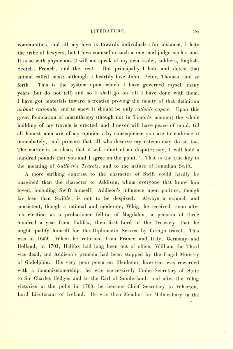 communities, and all my love is towards individuals : for instance, 1 hate the tribe of lawyers, but I love counsellor such a one, and judge such a one. It is so with physicians (I will not speak of my own trade), soldiers, English, Scotch, French, and the rest. But principally I hate and detest that animal called man; although I heartily love John, Peter, Thomas, and so forth. This is the system upon which I have governed myself many years (but do not tell) and so I shall go on till I have done with them. I have got materials toward a treatise proving the falsity of that definition animal rationale, and to shew it should be only rationis capax. Upon this great foundation of misanthropy (though not in Timon's manner) the whole building of my travels is erected; and I never will have peace of mind, till all honest men are of my opinion : by consequence you are to embrace it immediately, and procure that all who deserve my esteem may do so too. The matter is so clear, that it will admit of no dispute; nay, I will hold a hundred pounds that you and I agree on the point. That is the true key to the meaning of Gulliver s Travels, and to the nature of Jonathan Swift. A more striking contrast to the character of Swift could hardly be imagined than the character of Addison, whom everyone that knew him loved, including Swift himself. Addison's influence upon politics, though far less than Swift's, is not to be despised. Always a staunch and consistent, though a rational and moderate. Whig, he received, soon afler his election as a probationer fellow of Magdalen, a pension of three hundred a year from Halifax, then first Lord of the Treasury, that he might qualify himself for the Diplomatic Service by foreign travel. This was in 1699. When he returned from France and Italy, Germany and Holland, in 1703, Halifax had long been out of office, William the Third was dead, and Addison's pension had been stopped by the frugal Ministry of Godolphin. His very poor poem on Blenheim, however, was rewarded with a Gommissionership; he was successively Under-Secretary of State to Sir Charles Hedges and to the Earl of Sunderland; and after the Whig victories at the polls in 1708, he became Chief Secretary to Wharton, Lord Lieutenant of Ireland. He was llicn Member for Malmesbury in the IS)