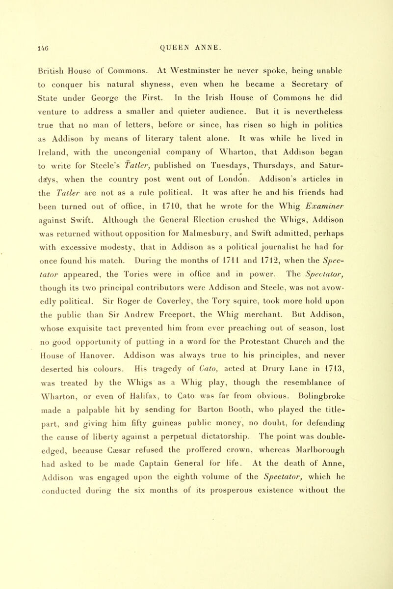 British House of Commons. At Westminster he never spoke, being unable to conquer his natural shyness, even when he became a Secretary of State under George the First. In the Irish House of Commons he did venture to address a smaller and quieter audience. But it is nevertheless true that no man of letters, before or since, has risen so high in politics as Addison by means of literary talent alone. It was while he lived in Ireland, with the uncongenial company of Wharton, that Addison began to write for Steele's Tatler, published on Tuesdays, Thursdays, and Satur- da'ys, when the country post went out of London. Addison's articles in the Tatler are not as a rule political. It was after he and his friends had been turned out of office, in 1710, that he wrote for the Whig Examiner against Swift. Although the General Election crushed the Whigs, Addison was returned without opposition for Malmesbury, and Swift admitted, perhaps with excessive modesty, that in Addison as a political journalist he had for once found his match. During the months of 1711 and 1712, when the Spec- tator appeared, the Tories were in office and in power. The Spectator, though its two principal contributors were Addison and Steele, was not avow- edly political. Sir Roger de Coverley, the Tory squire, took more hold upon the public than Sir Andrew Freeport, the Whig merchant. But Addison, whose exquisite tact prevented him from ever preaching out of season, lost no good opportunity of putting in a word for the Protestant Church and the House of Hanover. Addison was always true to his principles, and never deserted his colours. His tragedy of Cato, acted at Drury Lane in 1713, was treated by the Whigs as a Whig play, though the resemblance of Wharton, or even of Halifax, to Cato was far from obvious. Bolingbroke made a palpable hit by sending for Barton Booth, who played the title- part, and giving him fifty guineas public money, no doubt, for defending the cause of liberty against a perpetual dictatorship. The point was double- edged, because Caesar refused the proffered crown, whereas Marlborough had asked to be made Captain General for life. At the death of Anne, Addison was engaged upon the eighth volume of the Spectator, which he conducted during the six months of its prosperous existence without the
