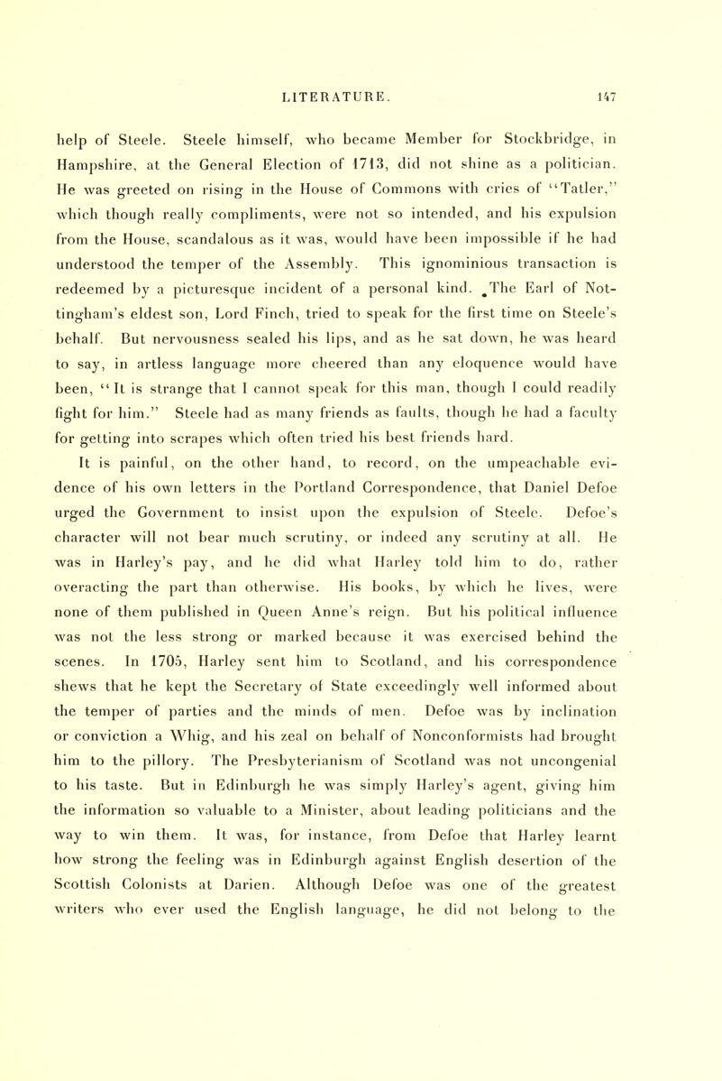 help of Steele. Steele himself, who became Member for Stockbridge, in Hampshire, at the General Election of 1713, did not shine as a politician. He was greeted on rising in the House of Commons with cries of Tatler, which though really compliments, were not so intended, and his expulsion from the House, scandalous as it was, would have been impossible if he had understood the temper of the Assembly. This ignominious transaction is redeemed by a picturesque incident of a personal kind. ^The Earl of Not- tingham's eldest son. Lord Finch, tried to speak for the first time on Steele's behalf. But nervousness sealed his lips, and as he sat down, he was heard to say, in artless language more cheered than any eloquence would have been, It is strange that I cannot speak for this man, though I could readily fight for him. Steele had as many friends as faults, though he had a faculty for getting into scrapes which often tried his best friends hard. It is painful, on the other hand, to record, on the umpeachable evi- dence of his own letters in the Portland Correspondence, that Daniel Defoe urged the Government to insist upon the expulsion of Steele. Defoe's character will not bear much scrutiny, or indeed any scrutiny at all. He was in Harley's pay, and he did what Harle}' told him to do, rather overacting the part than otherwise. His books, by which he lives, were none of them published in Queen Anne's reign. But his political influence was not the less strong or marked because it was exercised behind the scenes. In 1705, Harley sent him to Scotland, and his correspondence shews that he kept the Secretary of State exceedingly well informed about the temper of parties and the minds of men. Defoe was by inclination or conviction a Whig, and his zeal on behalf of Nonconformists had brought him to the pillory. The Presbyterianism of Scotland was not uncongenial to his taste. But in Edinburgh he was simply Harley's agent, giving him the information so valuable to a Minister, about leading politicians and the way to win them. It was, for instance, from Defoe that Harley learnt how strong the feeling was in Edinburgh against English desertion of the Scottish Colonists at Darien. Although Defoe was one of the greatest writers who ever used the English language, he did not belong to the