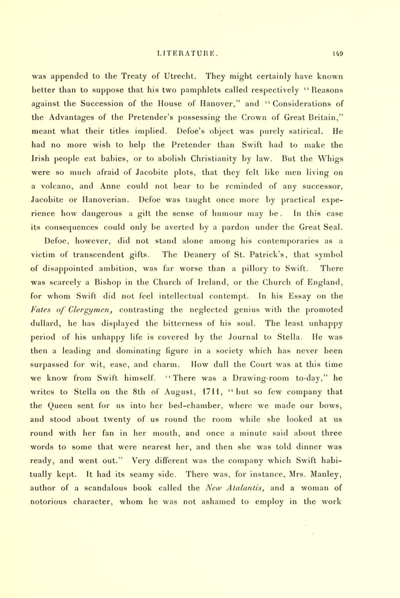 was appended to the Treaty of Utrecht. They might certainly have known better than to suppose that his two pamphlets called respectively  Reasons against the Succession of the House of Hanover, and Considerations of the Advantages of the Pretender's possessing the Crown of Great Britain, meant what their titles implied. Defoe's object was purely satirical. He had no more wish to help the Pretender than Swift had to make the Irish people eat babies, or to abolish Christianity by law. But the Whigs were so much afraid of Jacobite plots, that they felt like men living on a volcano, and Anne could not bear to be reminded of any successor, Jacobite or Hanoverian. Defoe was taught once more by practical expe- rience how dangerous a gilt the sense of humour may be. In this case its consequences could only be averted by a pardon under the Great Seal. Defoe, however, did not stand alone among his contemporaries as a victim of transcendent gifts. The Deanery of St. Patrick's, that symbol of disappointed ambition, was far worse than a pillory to Swift. There was scarcely a Bishop in the Church of Ireland, or the Church of England, for whom Swift did not feel intellectual contempt. In his Essay on the Fates of Clergymen, contrasting the neglected genius with the promoted dullard, he has displayed the bitterness of his soul. The least unhappy period of his unhappy life is covered by the Journal to Stella. He was then a leading and dominating figure in a society which has never been surpassed for wit, ease, and charm. How dull the Court was at this time we know from Swift himself. There was a Drawing-room to-day, he writes to Stella on the 8th of August, 1711,  but so few company that the Queen sent for us into her bed-chamber, where we made our bows, and stood about twenty of us round the room while she looked at us round with her fan in her mouth, and once a minute said about three words to some that were nearest her, and then she was told dinner was ready, and went out. Very different was the company which Swift habi- tually kept. It had its seamy side. There was, for instance, Mrs. Manley, author of a scandalous book called the New Atalantis, and a woman of notorious character, whom he was not ashamed to employ in the work