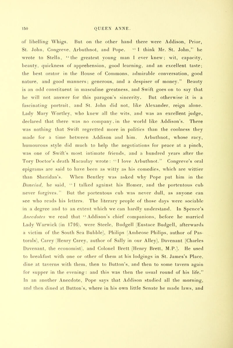 of libelling Whigs. But on the other hand there were Addison, Prior, St. John, Gongreve, Arbuthnot, and Pope.  I think Mr. St. John, he wrote to Stella, the greatest young man I ever knew; wit, capacity, beauty, quickness of apprehension, good learning, and an excellent taste; the best orator in the House of Commons, admirable conversation, good nature, and good manners; generous, and a despiser of money. Beauty is an odd constituent in masculine greatness, and Swift goes on to say that he will not answer for this paragon's sincerity. But otherwise it is a fascinating portrait, and St. John did not, like Alexander, reign alone. Lady Mary Wortley, who knew all the wits, and was an excellent judge, declared that there was no company, in the world like Addison's. There was nothing that Swift regretted more in politics than the coolness they made for a time between Addison and him. Arbuthnot, whose racy, humourous style did much to help the negotiations for peace at a pinch, was one of Swift's most intimate friends, and a hundred years after the Tory Doctor's death Macaulay wrote: I love Arbuthnot. Congreve's oral epigrams are said to have been as witty as his comedies, which are wittier than Sheridan's. When Bentley was asked why Pope put him in the Dunciad, he said, I talked against his Homer, and the portentous cub never forgives. But the portentous cub was never dull, as anyone can see who reads his letters. The literary people of those days were sociable in a degree and to an extent which we can hardly understand. In Spence's Anecdotes we read that Addison's chief companions, before he married Lady Warwick (in 1716), were Steele, Budgell [Eustace Budgell, afterwards a victim of the South Sea Bubble], Philips [Ambrose Philips, author of Pas- torals], Carey [Henry Carey, author of Sally in our Alley], Davenant [Charles Davenant, the economist], and Colonel Brett [Henry Brett, M.P.]. He used to breakfast with one or other of them at his lodgings in St. James's Place, dine at taverns with them, then to Button's, and then to some tavern again for supper in the evening: and this was then the usual round of his life. In an another Anecdote, Pope says that Addison studied all the morning, and then dined at Button's, where in his own little Senate he made laws, and