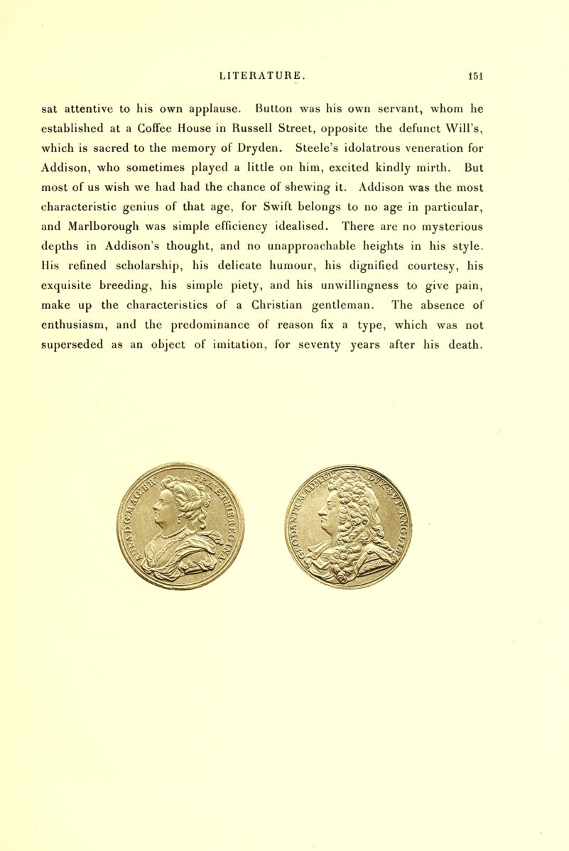 sat attentive to his own applause. Button was his own servant, whom he established at a Coffee House in Russell Street, opposite the defunct Will's, which is sacred to the memory of Dryden. Steele's idolatrous veneration for Addison, who sometimes played a little on him, excited kindly mirth. But most of us wish we had had the chance of shewing it. Addison was the most characteristic genius of that age, for Swift belongs to no age in particular, and Marlborough was simple efficiency idealised. There are no mysterious depths in Addison's thought, and no unapproachable heights in his style. His refined scholarship, his delicate humour, his dignified courtesy, his exquisite breeding, his simple piety, and his unwillingness to give pain, make up the characteristics of a Christian gentleman. The absence of enthusiasm, and the predominance of reason fix a type, which was not superseded as an object of imitation, for seventy years after his death.