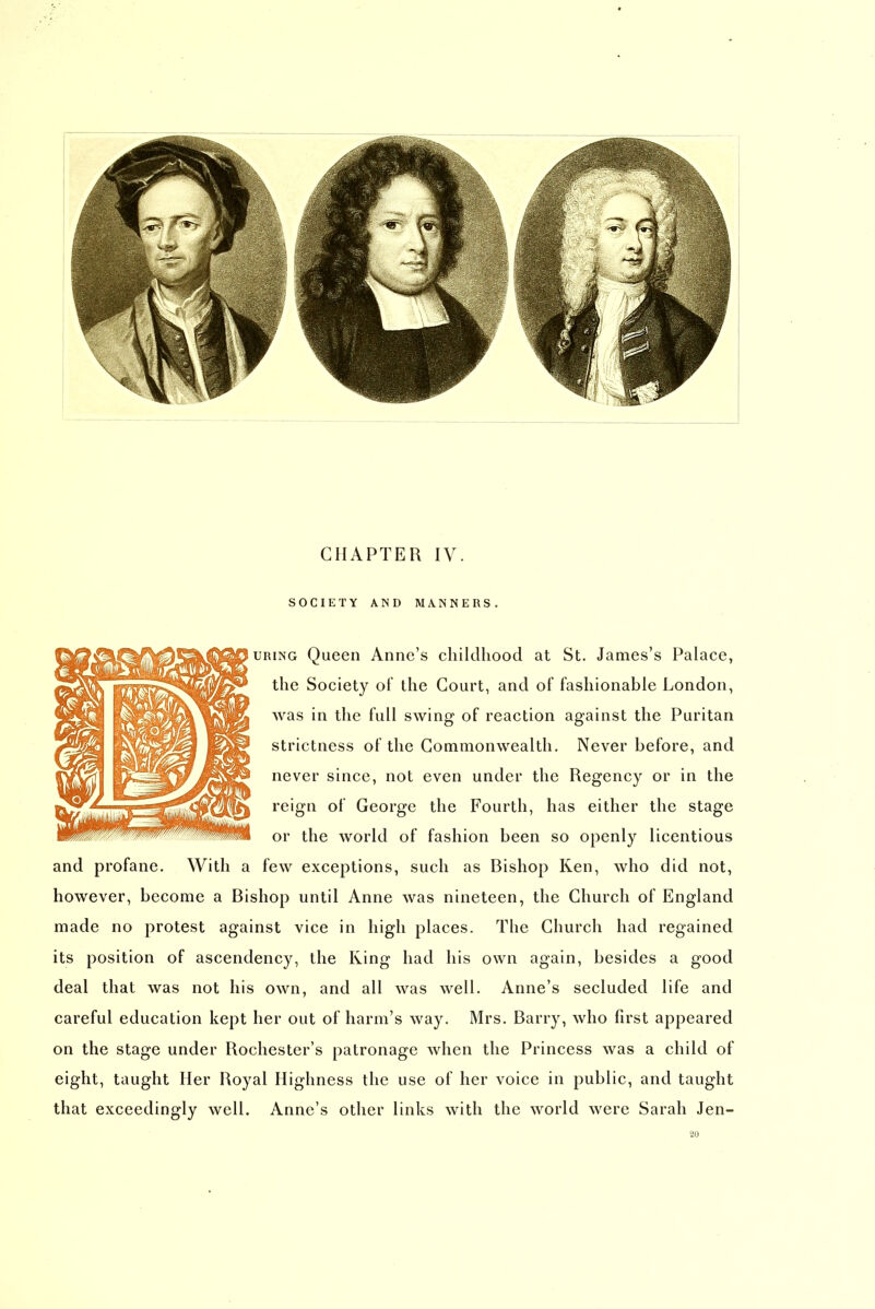 SOCIETY AND MANNERS. URiNG Queen Anne's childhood at St. James's Palace, the Society oF the Court, and of fashionable London, was in the full swing of reaction against the Puritan strictness of the Commonwealth. Never before, and never since, not even under the Regency or in the reign of George the Fourth, has either the stage or the world of fashion been so openly licentious and profane. With a few exceptions, such as Bishop Ken, who did not, however, become a Bishop until Anne was nineteen, the Church of England made no protest against vice in high places. The Church had regained its position of ascendency, the King had his own again, besides a good deal that was not his own, and all was well. Anne's secluded life and careful education kept her out of harm's way. Mrs. Barry, who first appeared on the stage under Rochester's patronage when the Princess was a child of eight, taught Her Royal Highness the use of her voice in public, and taught that exceedingly well. Anne's other links with the world were Sarah Jen- 20