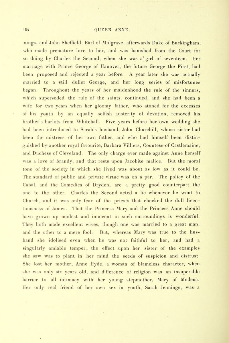 nings, and John Sheffield, Earl of Mulgrave, afterwards Duke of Buckingham, who made premature love to her, and was banished from the Court for so doing by Charles the Second, when she was a] girl of seventeen. Her marriage with Prince George of Hanover, the future George the First, had been proposed and rejected a year before. A year later she was actually married to a still duller George, and her long series of misfortunes began. Throughout the years of her maidenhood the rule of the sinners, which superseded the rule of the saints, continued, and she had been a wife for two years when her gloomy father, who atoned for the excesses of his youth by an equally selfish austerity of devotion, removed his brother's harlots from Whitehall. Five years before her own wedding she had been introduced to Sarah's husband, John Churchill, whose sister had been the mistress of her own father, and who had himself been distin- guished by another royal favourite, Barbara Villiers, Countess of Castlemaine, and Duchess of Cleveland. The only charge ever made against Anne herself was a love of brandy, and that rests upon Jacobite malice. But the moral tone of the society in which she lived was about as low as it could be. The standard of public and private virtue was on a par. The policy of the Cabal, and the Comedies of Dryden, are a pretty good counterpart the one to the other. Charles the Second acted a lie whenever he went to Church, and it was only fear of the priests that checked the dull licen- tiousness of James. That the Princess Mary and the Princess Anne should have grown up modest and innocent in such surroundings is wonderful. They both made excellent wives, though one was married to a great man, and the other to a mere fool. But, whereas Mary was true to the hus- band she idolised even when he was not faithful to her, and had a singularly amiable temper, the effect upon her sister of the examples she saw was to plant in her mind the seeds of suspicion and distrust. She lost her mother, Anne Hyde, a woman of blameless character, when she was only six years old, and difference of religion was an insuperable barrier to all intimacy with her young stepmother, Mary of Modena. Her only real friend of her own sex in youth, Sarah Jennings, was a