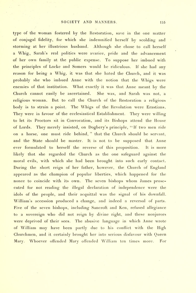 type of the woman fostered by the Restoration, save in the one matter of conjugal fidelity, for which she indemnified herself by scolding and storming at her illustrious husband. Although she chose to call herself a Whig, Sarah's real politics were avarice, pride and the advancement of her own family at the public expense. To suppose her imbued with the principles of Locke and Somers would be ridiculous. If she had any reason for being a Whig, it was that she hated the Church, and it was probably she who imbued Anne with the notion that the Whigs were enemies of that institution. What exactly it was that Anne meant by the Church cannot easily be ascertained. She was, and Sarah was not, a religious woman. But to call the Church of the Restoration a religious body is to strain a point. The ^Mligs of the Revolution were Erastians. They were in favour of the ecclesiastical Establishment. They were willing to let its Proctors sit in Convocation, and its Bishops attend the House of Lords. They merely insisted, on Dogbery's principle, ''If two men ride on a horse, one must ride behind,  that the Church should be servant, and the State should be master. It is not to be supposed that Anne ever formulated to herself the reverse of this proposition. It is more likely that she regarded the Church as the one safeguard against the moral evils, with which she had been brought into such early contact. During the short reign of her father, however, the Church ol England appeared as the champion of popular liberties, which happened for the nonce to coincide with its own. The seven bishops whom James prose- cuted for not reading the illegal declaration of independence were the idols of the people, and their acquittal was the signal of his downfall. William's accession produced a change, and indeed a reversal of parts. Five of the seven bishops, including Sancroft and Ken, refused allegiance to a sovereign who did not reign by divine right, and these nonjurors wei'e deprived of their sees. The abusive language in which Anne wrote of William may have been partly due to his conflict with the High Churchmen, and it certainly brought her into serious disfavour with Queen Mary. Whoever offended Mary offended William ten times more. For