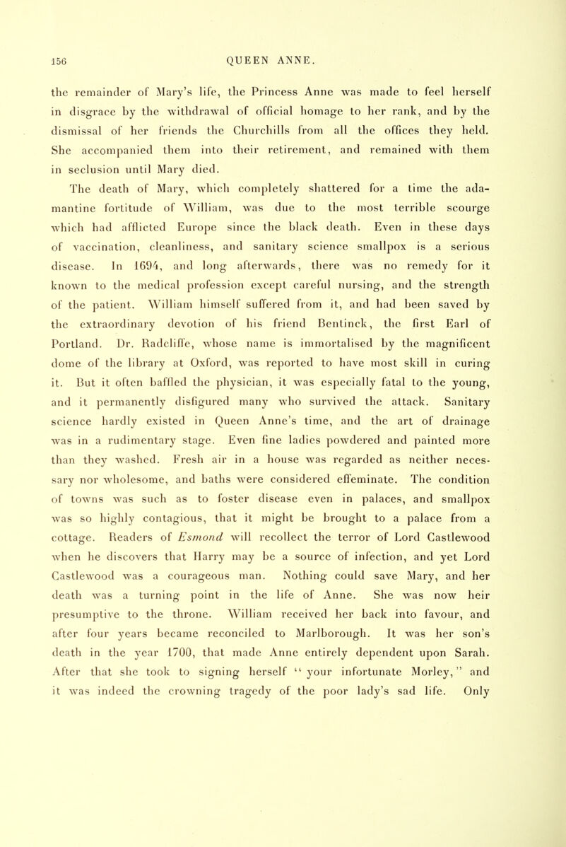 the remainder of Mary's life, the Princess Anne was made to feel herself in disgrace by the withdrawal of official homage to her rank, and by the dismissal of her friends the Churchills from all the offices they held. She accompanied them into their retirement, and remained with them in seclusion until Mary died. The death of Mary, which completely shattered for a time the ada- mantine fortitude of William, was due to the most terrible scourge which had afflicted Europe since the black death. Even in these days of vaccination, cleanliness, and sanitary science smallpox is a serious disease. In 1694, and long afterwards, there was no remedy for it known to the medical profession except careful nursing, and the strength of the patient. William himself suffered from it, and had been saved by the extraordinary devotion of his friend Bentinck, the first Earl of Portland. Dr. Radcliffe, whose name is immortalised by the magnificent dome of the library at Oxford, was reported to have most skill in curing it. But it often baffled the physician, it was especially fatal to the young, and it permanently disfigured many who survived the attack. Sanitary science hardly existed in Queen Anne's time, and the art of drainage was in a rudimentary stage. Even fine ladies powdered and painted more than they washed. Fresh air in a house was regarded as neither neces- sary nor wholesome, and baths were considered effeminate. The condition of towns was such as to foster disease even in palaces, and smallpox was so highly contagious, that it might be brought to a palace from a cottage. Readers of Esmond will recollect the terror of Lord Castlewood when he discovers that Harry may be a source of infection, and yet Lord Castlewood was a courageous man. Nothing could save Mary, and her death was a turning point in the life of Anne. She was now heir presumptive to the throne. William received her back into favour, and after four years became reconciled to Marlborough. It was her son's death in the year 1700, that made Anne entirely dependent upon Sarah. After that she took to signing herself  your infortunate Morley,  and it was indeed the crowning tragedy of the poor lady's sad life. Only