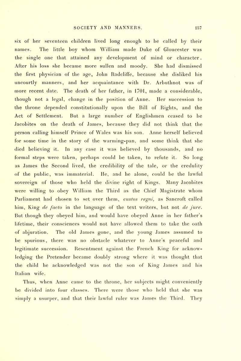 six of lier seventeen children lived long enough to be called by their names. The little boy whom William made Duke of Gloucester was the single one that attained any development of mind or character. After his loss she became more sullen and moody. She had dismissed the first physician of the age, John Radcliffe, because she disliked his uncourtly manners, and her acquaintance with Dr. Arbuthnot was of more recent date. The death of her father, in 1701, made a considerable, though not a legal, change in the position of Anne. Her succession to the throne depended constitutionally upon the Bill of Rights, and the Act of Settlement. But a large number of Englishmen ceased to be Jacobites on the death of James, because they did not think that the person calling himself Prince of Wales was his son. Anne herself believed for some time in the story of the warming-pan, and some think that she died believing it. In any case it was believed by thousands, and no formal steps were taken, perhaps could be taken, to refute it. So long as James the Second lived, the credibility of the tale, or the credulity of the public, was immaterial. He, and he alone, could be the lawful sovereign of those who held the divine right of Rings. Many Jacobites were willing to obey William the Third as the Chief Magistrate whom Parliament had chosen to set over them, ciisfos regni, as Sancroft called him. King de facto in the language of the text writers, but not de Jure. But though they obeyed him, and would have obeyed Anne in her father's lifetime, their consciences would not have allowed them to take the oath of abjuration. The old James gone, and the young James assumed to be spurious, there was no obstacle whatever to Anne's peaceful and legitimate succession. Resentment against the French King for acknow- ledging the Pretender became doubly strong where it was thought that the child he acknowledged was not the son of King James and his Italian wife. Thus, when Anne came to the throne, her subjects might conveniently be divided into four classes. There were those who held that she was simply a usurper, and that their lawful ruler was James the Third. They