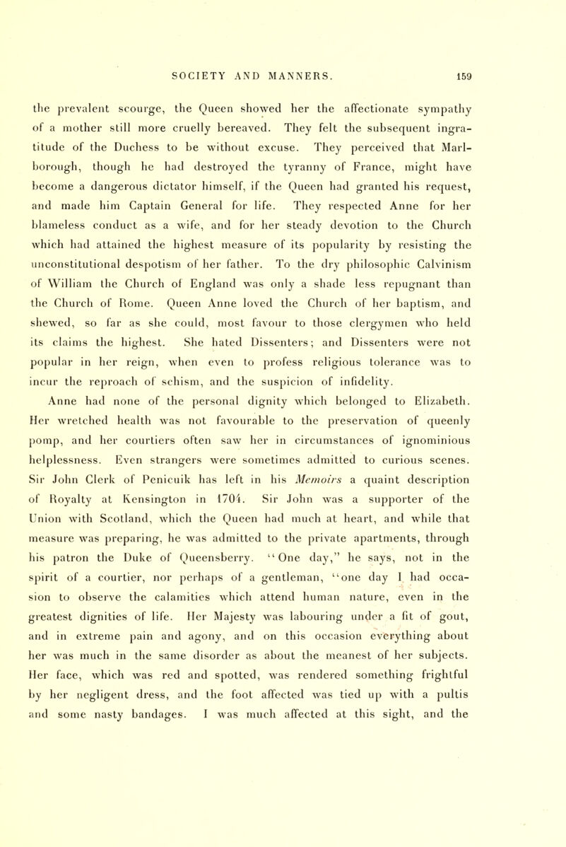 tlie prevalent scourge, the Queen showed her the affectionate sympathy of a mother still more cruelly bereaved. They felt the subsequent ingra- titude of the Duchess to be without excuse. They perceived that Marl- borough, though he had destroyed the tyranny of France, might have become a dangerous dictator himself, if the Queen had granted his request, and made him Captain General for life. They respected Anne for her blameless conduct as a wife, and for her steady devotion to the Church which had attained the highest measure of its popularity by resisting the unconstitutional despotism of her father. To the dry philosophic Calvinism of William ihe Church of England was only a shade less repugnant than the Church of Rome. Queen Anne loved the Church of her baptism, and shewed, so far as she could, most favour to those clergymen who held its claims the highest. She hated Dissenters; and Dissenters were not popular in her reign, when even to profess religious tolerance was to incur the reproach of schism, and the suspicion of infidelity. Anne had none of the personal dignity which belonged to Elizabeth. Her wretched health was not favourable to the preservation of queenly pomp, and her courtiers often saw her in circumstances of ignominious helplessness. Even strangers were sometimes admitted to curious scenes. Sir John Clerk of Penicuik has left in his Memoirs a quaint description of Royalty at Kensington in 1704. Sir John was a supporter of the Union with Scotland, which the Queen had much at heart, and while that measure was preparing, he was admitted to the private apartments, through his patron the Duke of Queensberry. One day, he says, not in the spirit of a courtier, nor perhaps of a gentleman, one day I had occa- sion to obsei've the calamities which attend human nature, even in the greatest dignities of life. Her Majesty was labouring under a fit of gout, and in extreme pain and agony, and on this occasion everything about her was much in the same disorder as about the meanest of her subjects. Her face, which was red and spotted, was rendered something frightful by her negligent dress, and the foot affected was tied up with a pultis and some nasty bandages. I was much affected at this sight, and the