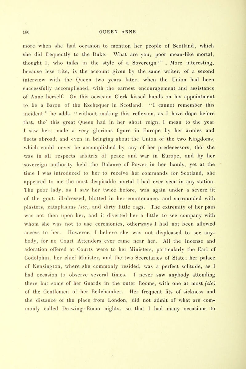 more when she had occasion to mention her people of Scotland, which she did frequently to the Duke. What are you, poor mean-like mortal, thought I, who talks in the style of a Sovereign? , More interesting, because less trite, is the account given by the same writer, of a second interview with the Queen two years later, when the Union had been successfully accomplished, with the earnest encouragement and assistance of Anne herself. On this occasion Clerk kissed hands on his appointment to be a Baron of the Exchequer in Scotland. '^I cannot remember this incident, he adds, without making this reflexion, as I have dope before that, tho' this great Queen had in her short reign, I mean to the year I saw her, made a very glorious figure in Europe by her armies and fleets abroad, and even in bringing about the Union of the two Kingdoms, which could never be accomplished by any of her predecessors, tho' she was in all respects arbitrix of peace and war in Europe, and by her sovereign authority held the Balance of Power in her hands, yet at the time I was introduced to her to receive her commands for Scotland, she appeared to me the most despicable mortal 1 had ever seen in any station. The poor lady, as I saw her twice before, was again under a severe fit of the gout, ill-dressed, blotted in her countenance, and surrounded with plasters, cataplasims (sic), and dirty little rags. The extremity of her pain was not then upon her, and it diverted her a little to see company with whom she was not to use ceremonies, otherways I had not been allowed access to her. However, I believe she was not displeased to see any- body, for no Court Attenders ever came near her. All the Incense and adoration offered at Courts were to her Ministers, particularly the Earl of Godolphin, her chief Minister, and the two Secretaries of State; her palace of Kensington, where she commonly resided, was a perfect solitude, as I had occasion to observe several times. I never saw anybody attending there but some of her Guards in the outer Rooms, with one at most (sic) of the Gentlemen of her Bedchamber. Her frequent fits of sickness and the distance of the place from London, did not admit of what are com- monly called Drawing-Room nights, so that I had many occasions to