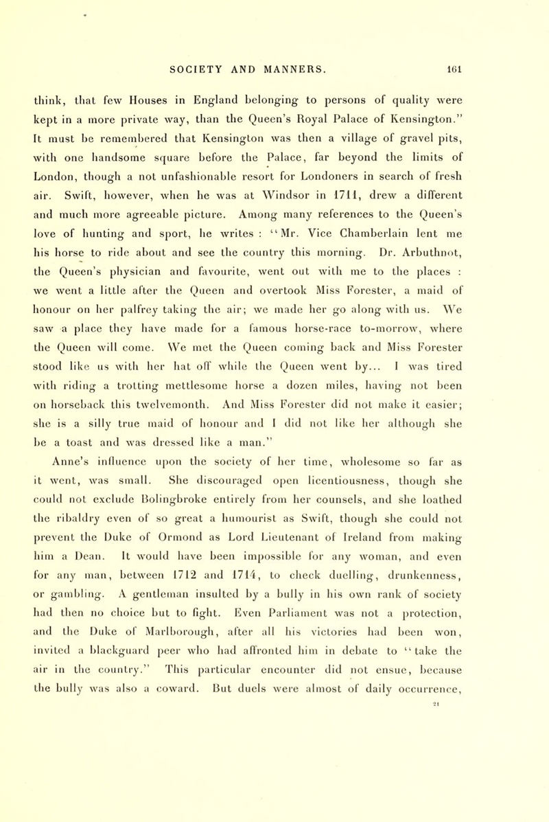 think, tliat few Houses in England belonging to persons of quality were kept in a more private way, than the Queen's Royal Palace of Kensington. It must be remembered that Kensington was then a village of gravel pits, with one handsome square before the Palace, far beyond the limits of London, though a not unfashionable resort for Londoners in search of fresh air. Swift, however, when he was at Windsor in 1711, drew a different and much more agreeable picture. Among many references to the Queen's love of hunting and sport, he writes : Mr. Vice Chamberlain lent me his horse to ride about and see the country this morning. Dr. Arbuthnot, the Queen's physician and favourite, went out with me to the places : we went a little after the Queen and overtook Miss Forester, a maid of honour on her palfrey taking the air; we made her go along with us. We saw a place they have made for a famous horse-race to-morrow, where the Queen will come. We met the Queen coming back and Miss Forester stood like us witii her hat off while the Queen went by... 1 was tired with riding a trotting mettlesome horse a dozen miles, having not been on horseback this twelvemonth. And Miss Forester did not make it easier; she is a silly true maid of honour and I did not like her although she be a toast and was dressed like a man. Anne's influence upon the society of her time, wholesome so far as it went, was small. She discouraged open licentiousness, though she could not exclude Bolingbroke entirely from her counsels, and she loathed the ribaldry even of so great a humourist as Swift, though she could not prevent the Duke of Ormond as Lord Lieutenant of Ireland from making him a Dean. It would have been impossible for any woman, and even for any man, between 1712 and 1714, to check duelling, drunkenness, or gambling. A gentleman insulted by a bully in his own rank of society had then no choice but to fight. Even Parliament was not a protection, and the Duke of Marlborough, after all his victories had been won, invited a blackguard peer who had affronted him in debate to take the air in the country. This particular encounter did not ensue, because the bully was also a coward. But duels were almost of daily occurrence, 21