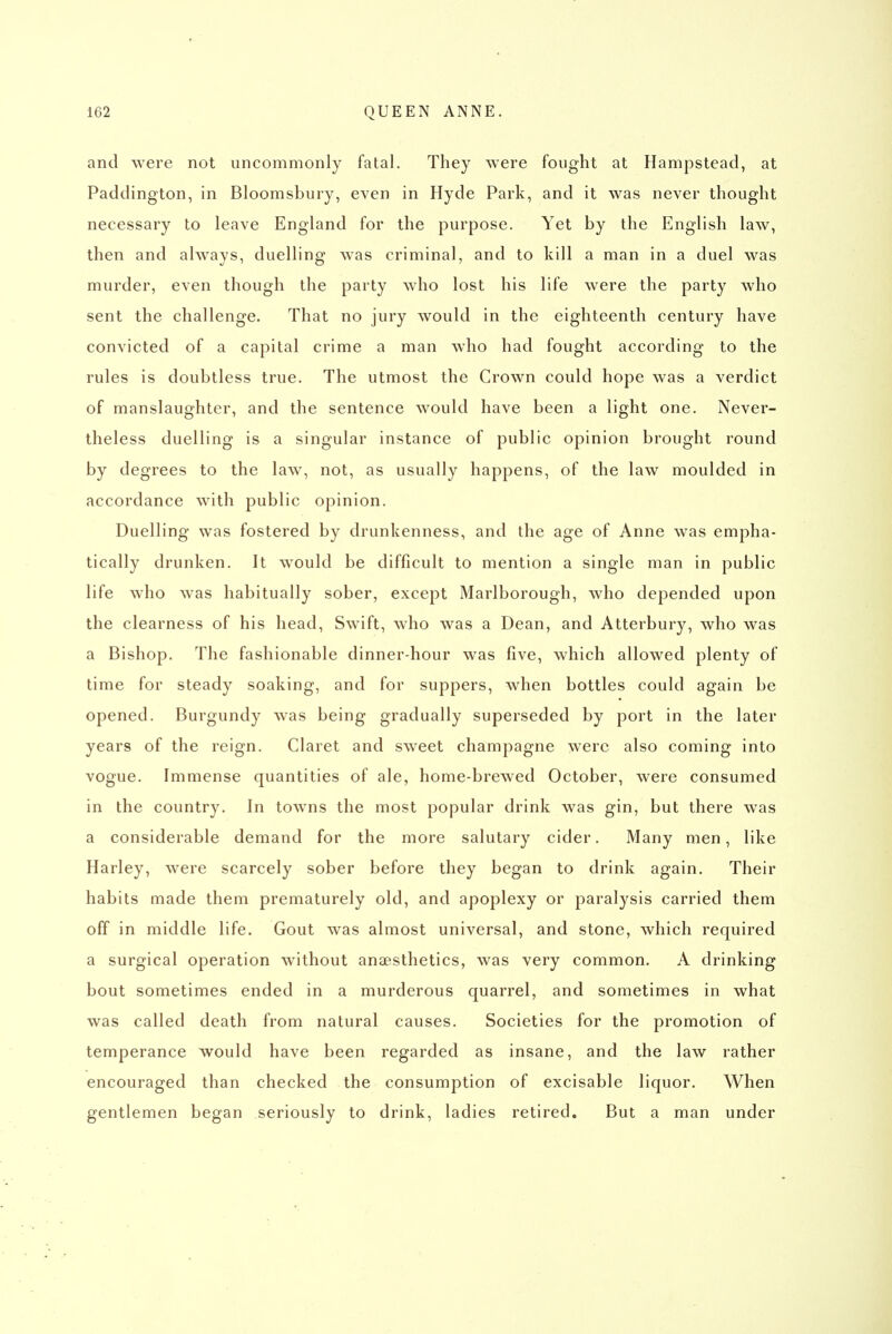 and were not uncommonly fatal. They were fought at Hampstead, at Paddington, in Bloomsbury, even in Hyde Park, and it was never thought necessary to leave England for the purpose. Yet by the English law, then and always, duelling was criminal, and to kill a man in a duel was murder, even though the party who lost his life were the party who sent the challenge. That no jury would in the eighteenth century have convicted of a capital crime a man who had fought according to the rules is doubtless true. The utmost the Crown could hope was a verdict of manslaughter, and the sentence would have been a light one. Never- theless duelling is a singular instance of public opinion brought round by degrees to the law, not, as usually happens, of the law moulded in accordance with public opinion. Duelling was fostered by drunkenness, and the age of Anne was empha- tically drunken. It would be difficult to mention a single man in public life who was habitually sober, except Marlborough, who depended upon the clearness of his head, Swift, who was a Dean, and Atterbury, who was a Bishop. The fashionable dinner-hour was five, which allowed plenty of time for steady soaking, and for suppers, when bottles could again be opened. Burgundy was being gradually superseded by port in the later years of the reign. Claret and sweet champagne were also coming into vogue. Immense quantities of ale, home-brewed October, were consumed in the country. In towns the most popular drink was gin, but there was a considerable demand for the more salutary cider. Many men, like Harley, were scarcely sober before they began to drink again. Their habits made them prematurely old, and apoplexy or paralysis carried them off in middle life. Gout was almost universal, and stone, which required a surgical operation without anaesthetics, was very common. A drinking bout sometimes ended in a murderous quarrel, and sometimes in what was called death from natural causes. Societies for the promotion of temperance would have been regarded as insane, and the law rather encouraged than checked the consumption of excisable liquor. When gentlemen began seriously to drink, ladies retired. But a man under