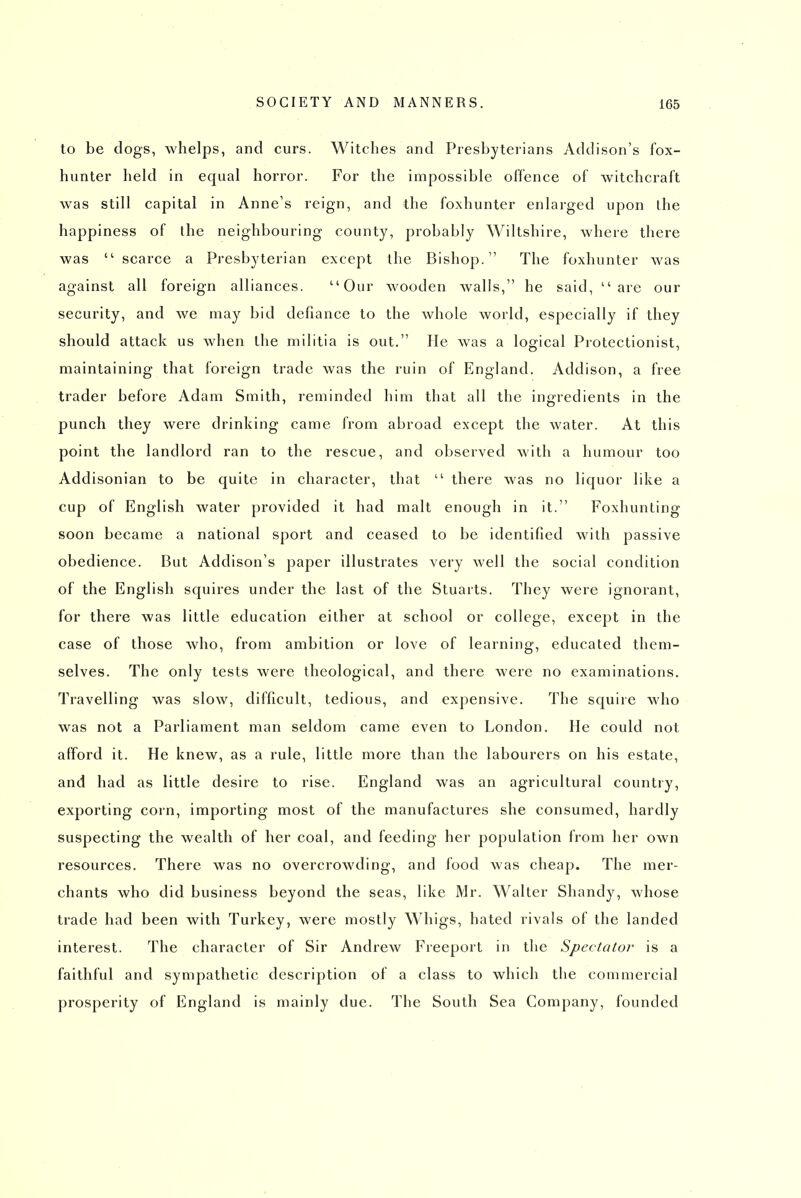 to be dogs, whelps, and curs. Witches and Presbyterians Addison's fox- hunter held in equal horror. For the impossible offence of witchcraft was still capital in Anne's reign, and the foxhunter enlarged upon ihe happiness of the neighbouring county, probably Wiltshire, where there was  scarce a Presbyterian except the Bishop. The foxhunter was against all foreign alliances. Our wooden walls, he said, are our security, and we may bid defiance to the whole world, especially if they should attack us when the militia is out. He was a logical Protectionist, maintaining that foreign trade was the ruin of England. Addison, a free trader before Adam Smith, reminded him that all the ingredients in the punch they were drinking came from abroad except the water. At this point the landlord ran to the rescue, and observed with a humour too Addisonian to be quite in character, that  there was no liquor like a cup of English water provided it had malt enough in it. Foxhunting soon became a national sport and ceased to be identified with passive obedience. But Addison's paper illustrates very well the social condition of the English squires under the last of the Stuarts. They were ignorant, for there was little education either at school or college, except in the case of those who, from ambition or love of learning, educated them- selves. The only tests were theological, and there were no examinations. Travelling was slow, difficult, tedious, and expensive. The squire who was not a Parliament man seldom came even to London. He could not afford it. He knew, as a rule, little more than the labourers on his estate, and had as little desire to rise. England was an agricultural country, exporting corn, importing most of the manufactures she consumed, hardly suspecting the wealth of her coal, and feeding her population from her own resources. There was no overcrowding, and food was cheap. The mer- chants who did business beyond the seas, like Mr. Walter Shandy, whose trade had been with Turkey, were mostly Whigs, hated rivals of the landed interest. The character of Sir Andrew Freeport in the Spectator is a faithful and sympathetic description of a class to which the commercial prosperity of England is mainly due. The South Sea Company, founded