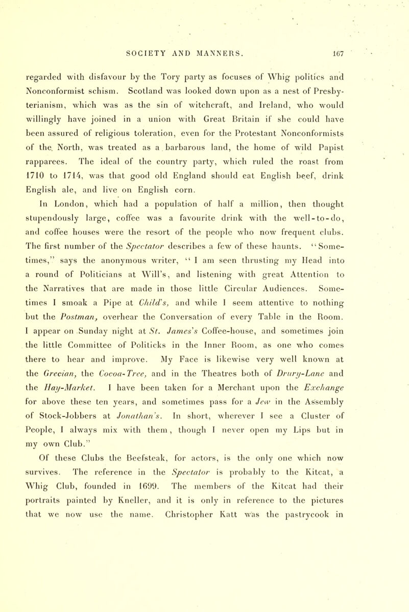 regarded with disfavour by the Tory party as focuses of Whig politics and Nonconformist schism. Scotland was looked down upon as a nest of Presby- terianism, which was as the sin of witchcraft, and Ireland, who would willingly have joined in a union with Great Britain if she could have been assured of religious toleration, even for the Protestant Nonconformists of the. North, was treated as a barbarous land, the home of wild Papist rapparees. The ideal of the country party, which ruled the roast from 1710 to 1714, was that good old England should eat English beef, drink English ale, and live on English corn. In London, which had a population of half a million, then thought stupendously large, coffee was a favourite drink with the well-to-do, and coffee houses were the resort of the people who now frequent clubs. The first number of the Spectator describes a few of these haunts. Some- times, says the anonymous writer,  I am seen thrusting my Head into a round of Politicians at Will's, and listening with great Attention to the Narratives that are made in those little Circular Audiences. Some- times I smoak a Pipe at ChilcVs, and while I seem attentive to nothing but the Postman, overhear the Conversation of every Table in the Room. I appear on Sunday night at St. James's Coffee-house, and sometimes join the little Committee of Politicks in the Inner Room, as one who comes there to hear and improve. My Face is likewise very well known at the Grecian, the Cocoa- Tree, and in the Theatres both of Drury-Lane and the Hay-Market. I have been taken for a Merchant upon the Exchange for above these ten years, and sometimes pass for a Jew in the Assembly of Stock-jobbers at Jonathan's. In short, wherever I see a Cluster of People, I always mix with them, though I never open my Lips but in my own Club. Of these Clubs the Beefsteak, for actors, is the only one which now survives. The reference in the Spectator is probably to the Kitcat, a Whig Club, founded in 1699. The members of the Kitcat had their portraits painted by Kneller, and it is only in reference to the pictures that we now use the name. Christopher Katt was the pastrycook in
