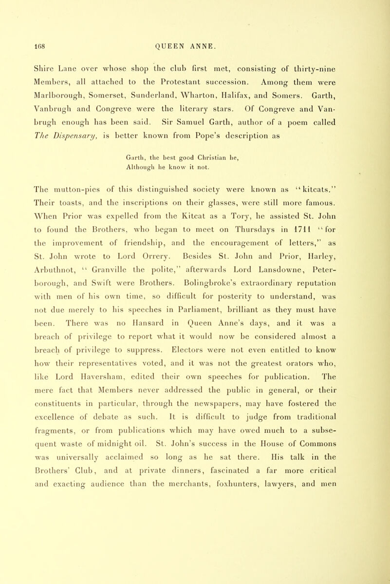 Shire Lane over whose shop the club first met, consisting of thirty-nine Members, all attached to the Protestant succession. Among them were Marlborough, Somerset, Sunderland, Wharton, Halifax, and Somers. Garth, Vanbrugh and Gongreve were the literary stars. Of Gongreve and Van- brugh enough has been said. Sir Samuel Garth, author of a poem called The Dispensary, is better known from Pope's description as Garlh, the best good Christian he, Although he know it not. The mutton-pies of this distinguished society were known as kitcats. Their toasts, and the inscriptions on their glasses, were still more famous. When Prior was expelled from the Kitcat as a Tory, he assisted St. John to found the Brothers, who began to meet on Thursdays in i7H for the improvement of friendship, and the encouragement of letters, as St. John wrote to Lord Orrery. Besides St. John and Prior, Ilarley, Arbuthnot,  Granville the polite, afterwards Lord Lansdowne, Peter- borough, and Swift were Brothers. Bolingbroke's extraordinary reputation with men of his own time, so difficult for posterity to understand, was not due merely to his speeches in Parliament, brilliant as they must have been. There was no Hansard in Queen Anne's days, and it was a breach of privilege to report what it would now be considered almost a breach of privilege to suppress. Electors were not even entitled to know how their representatives voted, and it was not the greatest orators who, like Lord Haversham, edited their own speeches for publication. The mere fact that Members never addressed the public in general, or their constituents in particular, through the newspapers, may have fostered the excellence of debate as such. It is difficult to judge from traditional fragments, or from publications which may have owed much to a subse- quent waste of midnight oil. St. John's success in the House of Gommons was universally acclaimed so long as he sat there. His talk in the Brothers' Glub, and at private dinners, fascinated a far more critical and exacting audience than the merchants, foxhunters, lawyers, and men