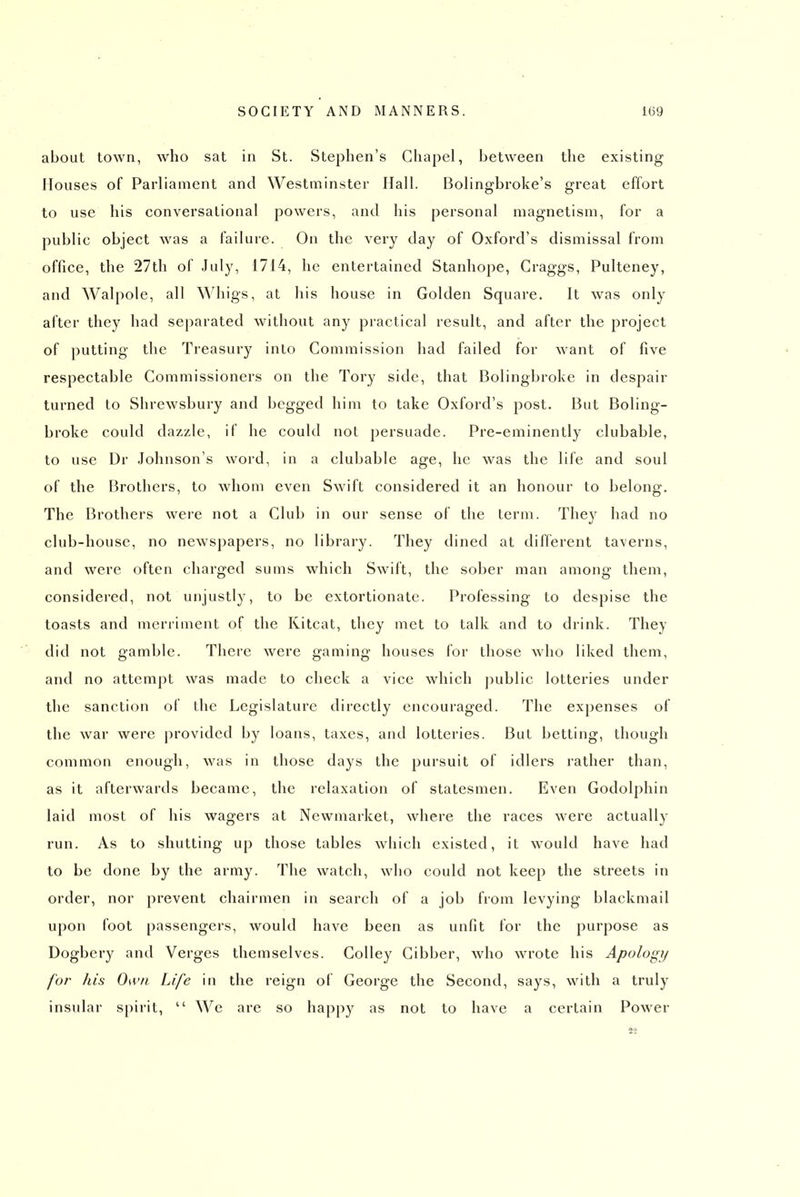 about town, who sat in St. Stephen's Chapel, between the existing Houses of Parliament and Westminster Hall. Bolingbroke's great effort to use his conversational powers, and his personal magnetism, for a public object was a failure. On the very day of Oxford's dismissal from office, the 27th of July, 1714, he entertained Stanhope, Craggs, Pulteney, and Walpole, all Whigs, at his house in Golden Square. It was only after they had separated without any practical result, and after the project of putting the Treasury into Commission had failed for want of five respectable Commissioners on the Tory side, that Bolingbroke in despair turned to Shrewsbury and begged him to take Oxford's post. But Boling- broke could dazzle, if he could noL persuade. Pre-eminently clubable, to use Dr Johnson's word, in a clubable age, he was the life and soul of the Brothers, to whom even Swift considered it an honour to belong. The Brothers wei-e not a Club in our sense of the term. They had no club-house, no newspapers, no library. They dined at different taverns, and were often charged sums which Swift, the sober man among them, considered, not unjustly, to be extortionate. Professing to despise the toasts and merriment of the Kitcat, they met to talk and to drink. They did not gamble. There were gaming houses for those who liked them, and no attempt was made to check a vice which public lotteries under the sanction of the Legislature directly encouraged. The expenses of the war were provided by loans, taxes, and lotteries. But betting, though common enough, was in those days the pursuit of idlers rather than, as it afterwards became, the relaxation of statesmen. Even Godolphin laid most of his wagers at Newmarket, where the races were actually run. As to shutting up those tables which existed, it would have had to be done by the army. The watch, who could not keep the streets in order, nor prevent chairmen in search of a job from levying blackmail upon foot passengers, would have been as unfit for the purpose as Dogbery and Verges themselves. CoUey Cibber, who wrote his Apology for his 0\v/i Life in the reign of George the Second, says, with a truly insular spirit,  We are so happy as not to have a certain Power