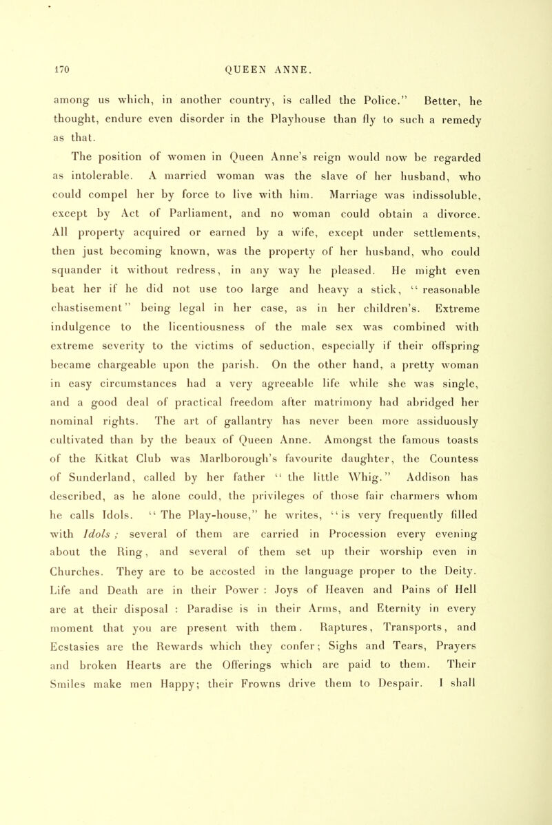 among us which, in another country, is called the Police. Better, he thought, endure even disorder in the Playhouse than fly to such a remedy as that. The position of women in Queen Anne's reign would now be regarded as intolerable. A married woman was the slave of her husband, who could compel her by force to live with him. Marriage was indissoluble, except by Act of Parliament, and no woman could obtain a divorce. All property acquired or earned by a wife, except under settlements, then just becoming known, was the property of her husband, who could squander it without redress, in any way he pleased. He might even beat her if he did not use too large and heavy a stick,  reasonable chastisement being legal in her case, as in her children's. Extreme indulgence to the licentiousness of the male sex was combined with extreme severity to the victims of seduction, especially if their offspring became chargeable upon the parish. On the other hand, a pretty woman in easy circumstances had a very agreeable life while she was single, and a good deal of practical freedom after matrimony had abridged her nominal rights. The art of gallantry has never been more assiduously cultivated than by the beaux of Queen Anne. Amongst the famous toasts of the Kitkat Club was Marlborough's favourite daughter, the Countess of Sunderland, called by her father the little Whig. Addison has described, as he alone could, the privileges of those fair charmers whom he calls Idols. The Play-house, he writes, is very frequently filled with Idols ; several of them are carried in Procession every evening about the Ring, and several of them set up their worship even in Churches. They are to be accosted in the language proper to the Deity. Life and Death are in their Power : Joys of Heaven and Pains of Hell are at their disposal : Paradise is in their Arms, and Eternity in every moment that you are present with them. Raptures, Transports, and Ecstasies are the Rewards which they confer; Sighs and Tears, Prayers and broken Hearts are the Offerings which are paid to them. Their Smiles make men Happy; their Frowns drive them to Despair. I shall