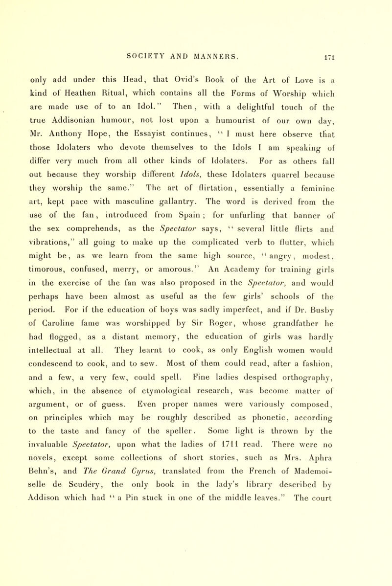 only add under this Head, that Ovid's Book of the Art of Love is a kind of Heathen Ritual, which contains all the Forms of Worship which are made use of to an Idol. Then, with a delightful touch of the true Addisonian humour, not lost upon a humourist of our own day, Mr. Anthony Hope, the Essayist continues,  I must here observe that those Idolaters who devote themselves to the Idols I am speaking of differ very much from all other kinds of Idolaters. For as others fall out because they worship different Idols, these Idolaters quarrel because they worship the same. The art of flirtation, essentially a feminine art, kept pace with masculine gallantry. The word is derived from the use of the fan, introduced from Spain ; for unfurling that banner of the sex comprehends, as the Spectator says, several little flirts and vibrations, all going to make up the complicated verb to flutter, which might be, as we learn from the same high source, angry, modest, timorous, confused, merry, or amorous. An Academy for training girls in the exercise of the fan was also proposed in the Spectator, and would perhaps have been almost as useful as the few girls' schools of the period. For if the education of boys was sadly imperfect, and if Dr. Busby of Caroline fame was worshipped by Sir Roger, whose grandfather he had flogged, as a distant memory, the education of girls was hardly intellectual at all. They learnt to cook, as only English women would condescend to cook, and to sew. Most of them could read, after a fashion, and a few, a very few, could spell. Fine ladies despised orthography, which, in the absence of etymological research, was become matter of argument, or of guess. Even proper names were variously composed, on principles which may be roughly described as phonetic, according to the taste and fancy of the speller. Some light is thrown by the invaluable Spectator, upon what the ladies of 1711 read. There were no novels, except some collections of short stories, such as Mrs. Aphra Behn's, and The Grand Cyrus, translated from the French of Mademoi- selle de Scudery, the only book in the lady's library described by Addison which had  a Pin stuck in one of the middle leaves. The court